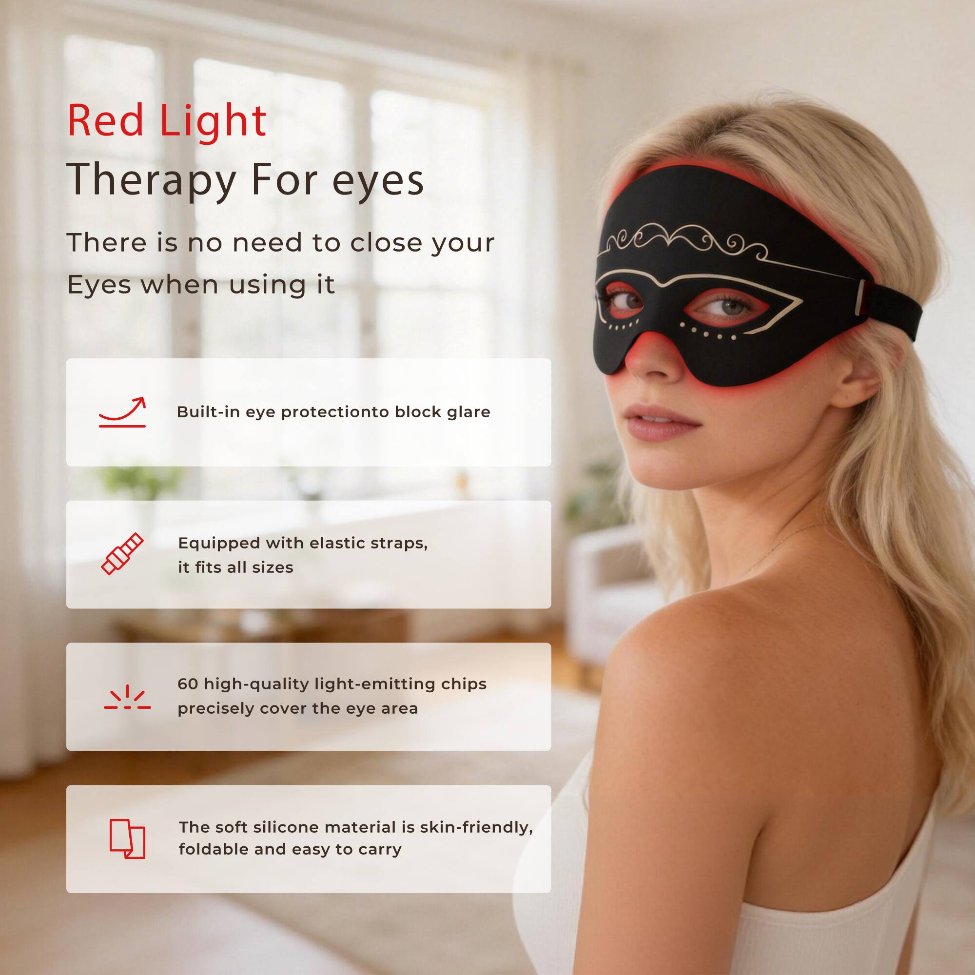 Red Light Therapy For eyes  
There is no need to close your Eyes when using it  

- Built-in eye protection to block glare  
- Equipped with elastic straps, it fits all sizes  
- 60 high-quality light-emitting chips precisely cover the eye area  
- The soft silicone material is skin-friendly, foldable and easy to carry