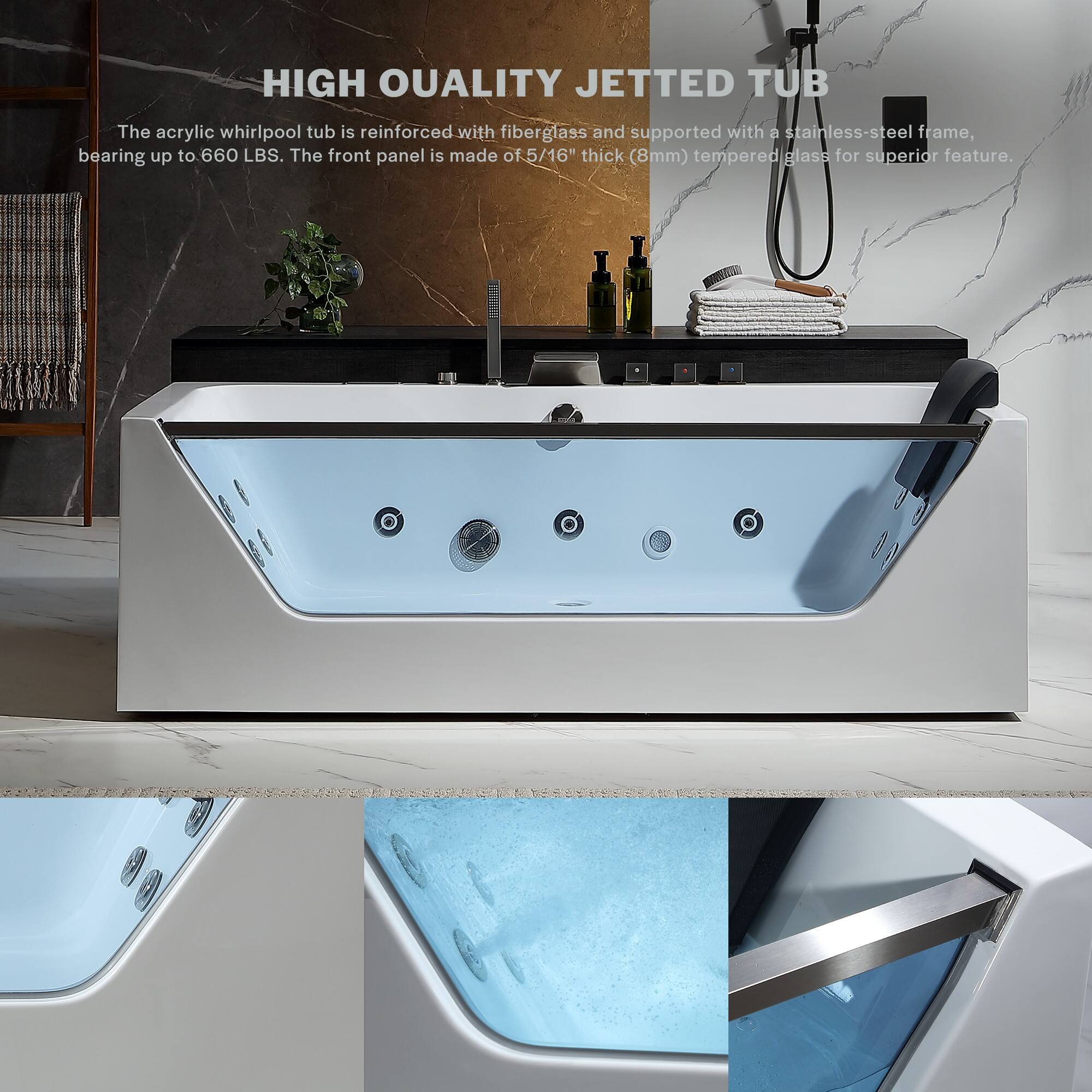 HIGH QUALITY JETTED TUB

The acrylic whirlpool tub is reinforced with fiberglass and supported with a stainless-steel frame, bearing up to 660 LBS. The front panel is made of 5/16" thick (8mm) tempered glass for superior feature.