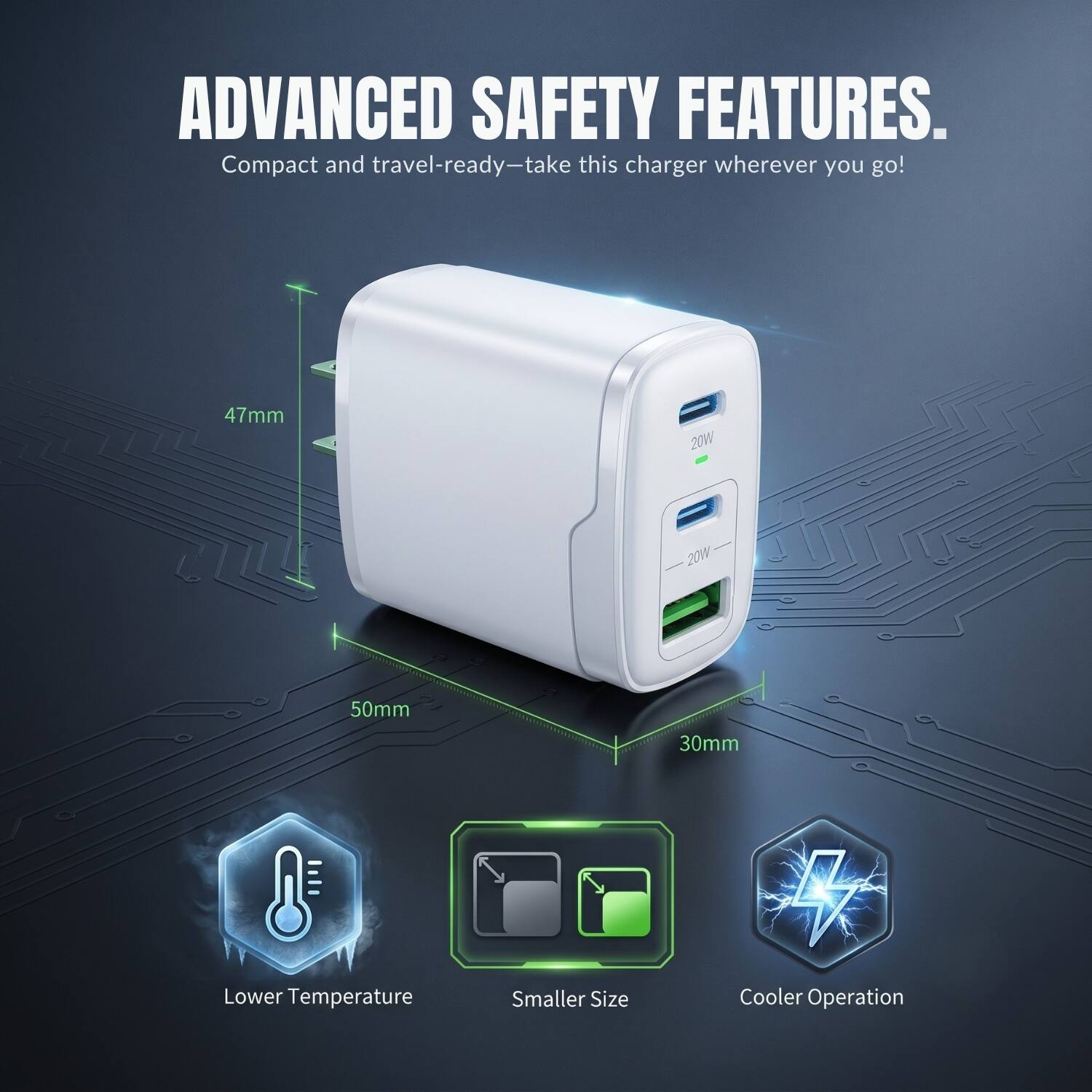 ADVANCED SAFETY FEATURES. Compact and travel-ready—take this charger wherever you go! 47mm 20W 20W 50mm 30mm Lower Temperature Smaller Size Cooler Operation