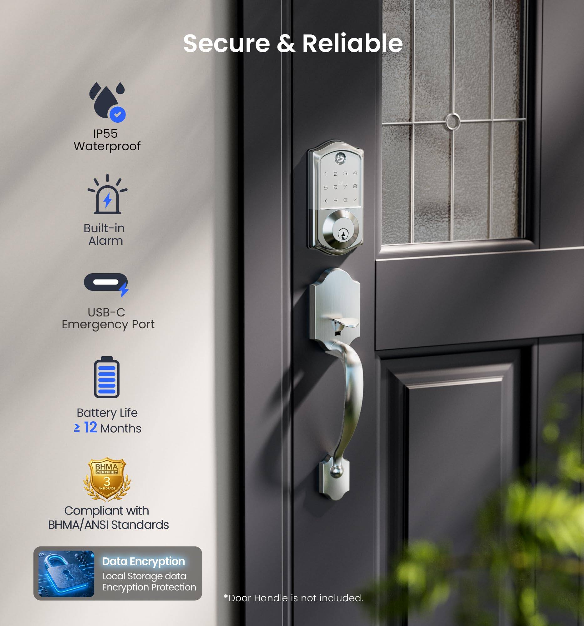 Secure & Reliable

- IP55 Waterproof
- Built-in Alarm
- USB-C Emergency Port
- Battery Life > 12 Months
- Compliant with BHMA/ANSI Standards
- Data Encryption
- Local Storage data Encryption Protection

*Door Handle is not included.