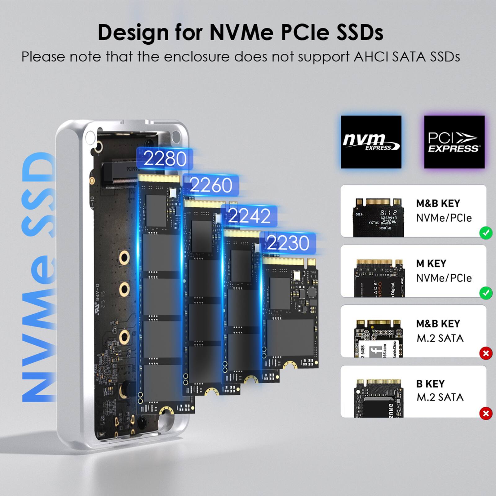 Design for NVMe PCIe SSDs  
Please note that the enclosure does not support AHCI SATA SSDs  

nvm EXPRESS  
PCI EXPRESS  

2280  
2260  
2242  
2230  

M&B KEY NVMe/PCle  
M KEY NVMe/PCle  

M&B KEY M.2 SATA  
B KEY M.2 SATA