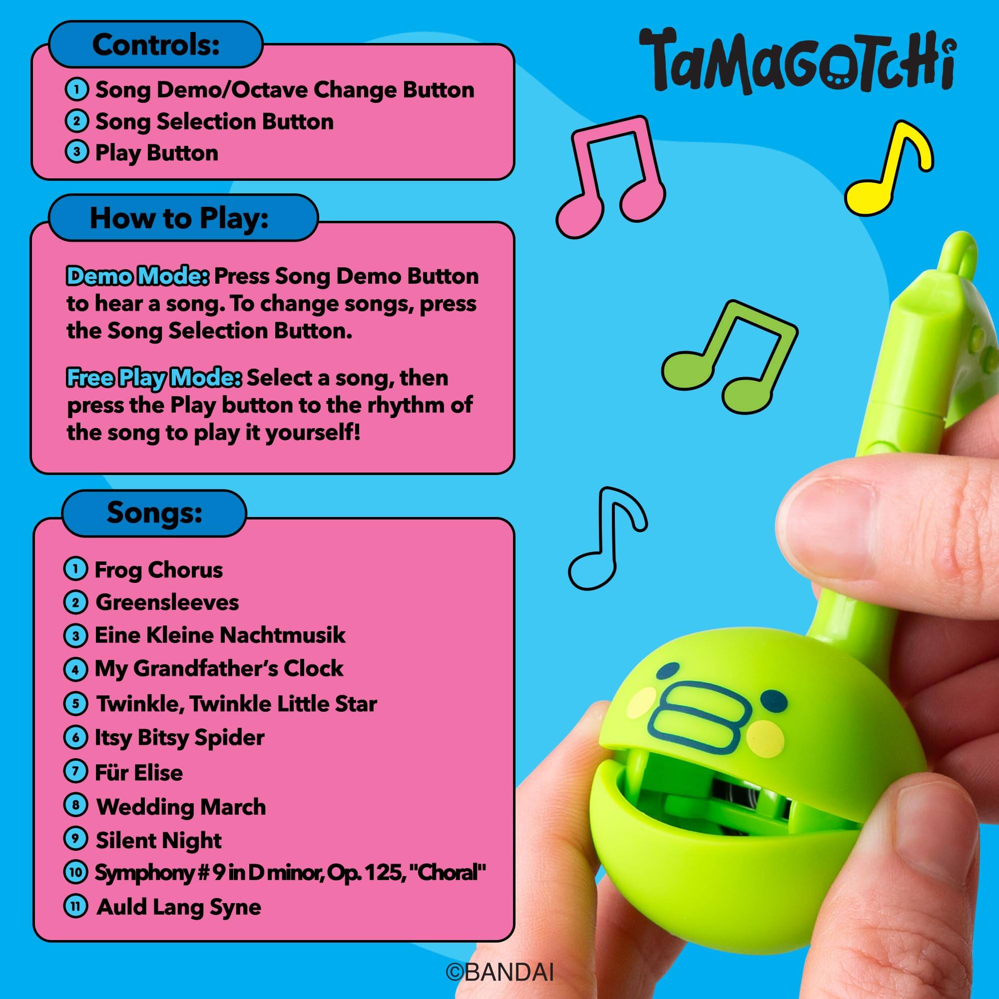 Controls:  
1. Song Demo/Octave Change Button  
2. Song Selection Button  
3. Play Button  

TaMaGoTcHi  

How to Play:  
Demo Mode: Press Song Demo Button to hear a song. To change songs, press the Song Selection Button.  

Free Play Mode: Select a song, then press the Play button to the rhythm of the song to play it yourself!  

Songs:  
1. Frog Chorus  
2. Greensleeves  
3. Eine Kleine Nachtmusik  
4. My Grandfather's Clock  
5. Twinkle, Twinkle Little Star  
6. Itsy Bitsy Spider  
7. Für Elise  
8. Wedding March  
9. Silent Night  
10. Symphony #9 in D minor, Op. 125, "Choral"  
11. Auld Lang Syne  

©BANDAI