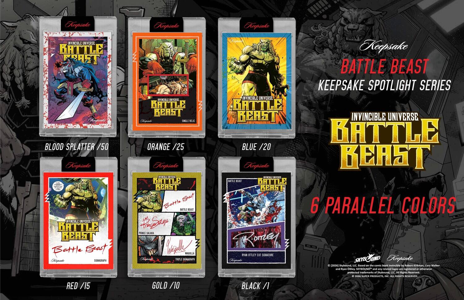 Keepsake INVINCIBLE UNIVERSE BATTLE BEAST Arepiake BLOOD SPLATTER /50  
Keepsake NYINDILE UNIVERSE BATTLE BEAST Battle Beast Ampiale SIGNAGRAPH RED /15  
Keepsake INVINCIBLE UNIVERSE BATTLE BEAST Arpito SINGLE NELIC ORANGE /25  
Keepsake BTCR BATTLE BEAST Bast Battle BATTILE BEAST Pi@aay PRINCE SALAKA Will MAGULLA TRIPLE SIGNAGRAPH GOLD /10  
Keepsake Keepsake BATTLE BEAST KEEPSAKE SPOTLIGHT SERIES INVINCIBLE UNIVERSE BATTLE BEAST INVINCIBLE UNIVERSE BATTLE BLUE /20  
Keepsake BEAST SYSCK BATTLE BEAST 6 PARALLEL COLORS  
RomeG RYAN OLLY cut SIGNATURE SKYBOUND  
Keepsake C [2024]  
Shybound LLC Based on the comic book Invincible by Robert Kirkman, Cary Walker and Ryan Ollie. SKYBOUND and any related logos are registered or otherwise protected trademarks of Skybound, LLC. All Rights Reserved 202 SUPER PRODUCTS, INC. ALL RIGHTS