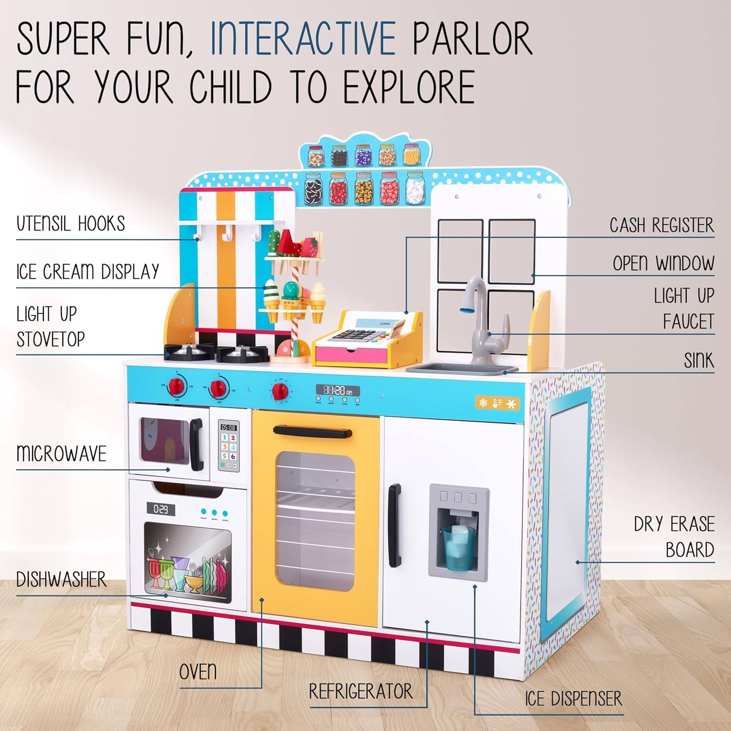 SUPER FUN, INTERACTIVE PARLOR FOR YOUR CHILD TO EXPLORE

UTENSIL HOOKS
ICE CREAM DISPLAY
LIGHT UP STOVETOP
OPEN WINDOW
LIGHT UP FAUCET
SINK
MICROWAVE
DISHWASHER
DRY ERASE BOARD
OVEN
REFRIGERATOR
ICE DISPENSER