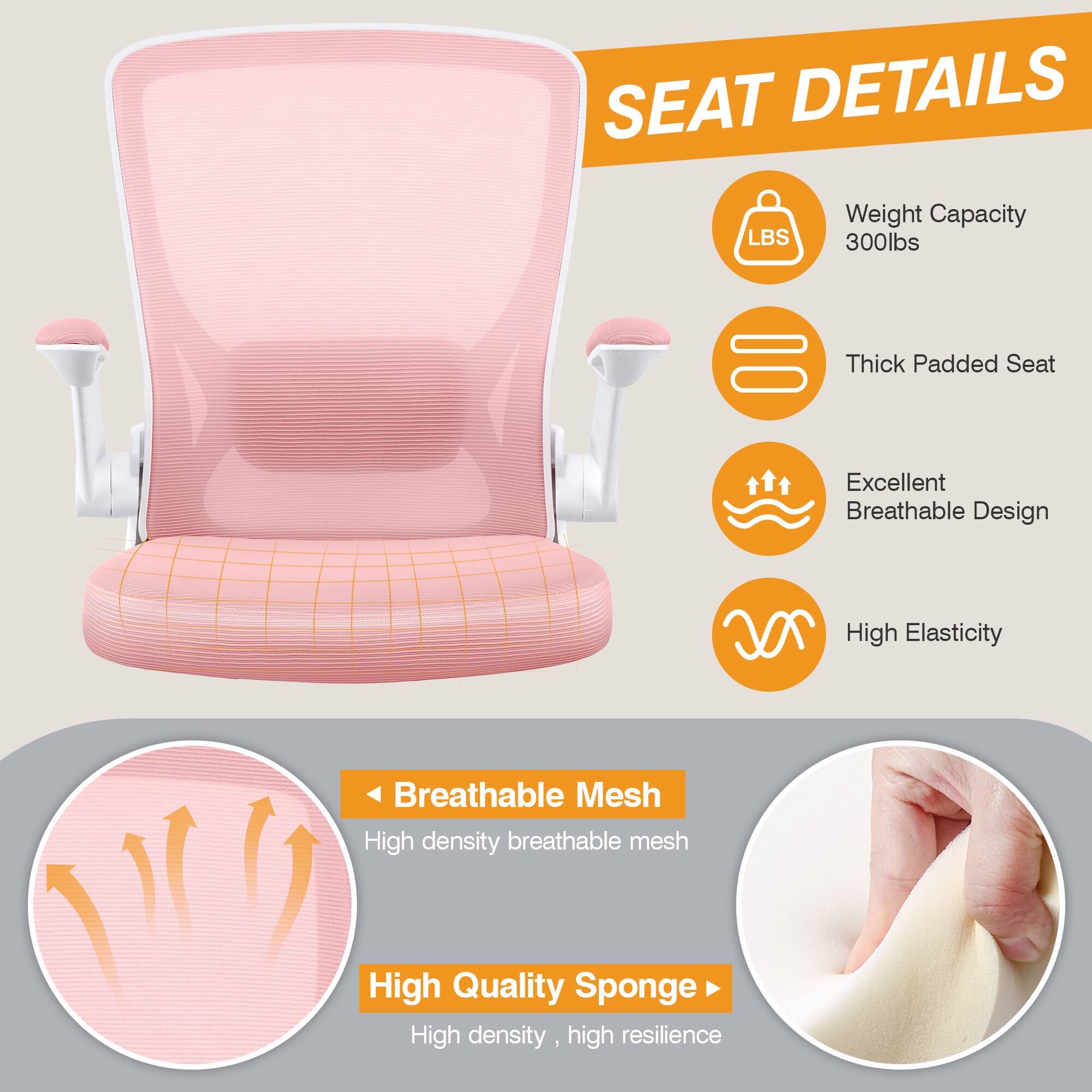 SEAT DETAILS  
- Weight Capacity: 300lbs  
- Thick Padded Seat  
- Excellent Breathable Design  
- High Elasticity  
- Breathable Mesh: High density breathable mesh  
- High Quality Sponge: High density, high resilience