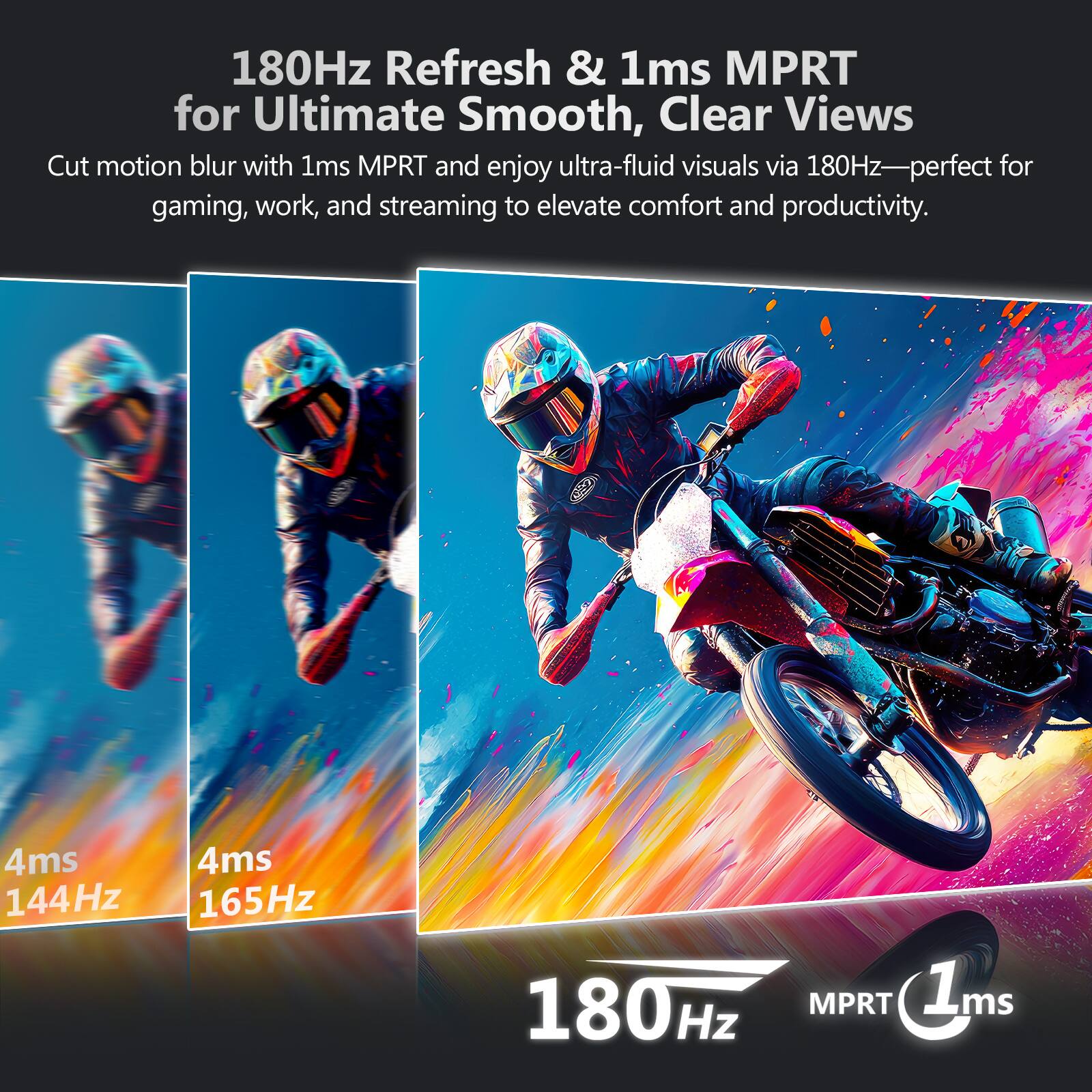 180Hz Refresh & 1ms MPRT for Ultimate Smooth, Clear Views

Cut motion blur with 1ms MPRT and enjoy ultra-fluid visuals via 180Hz—perfect for gaming, work, and streaming to elevate comfort and productivity.

4ms 144Hz
4ms 165Hz
180Hz MPRT 1ms