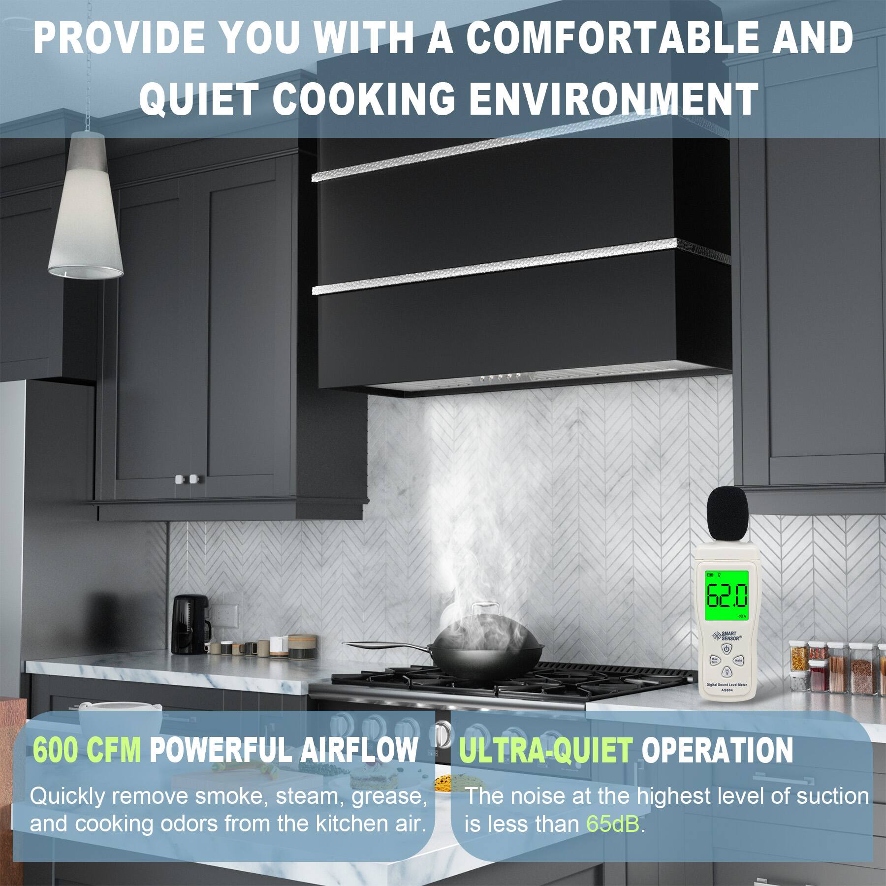 PROVIDE YOU WITH A COMFORTABLE AND QUIET COOKING ENVIRONMENT

600 CFM POWERFUL AIRFLOW
Quickly remove smoke, steam, grease, and cooking odors from the kitchen air.

ULTRA-QUIET OPERATION
The noise at the highest level of suction is less than 65dB.