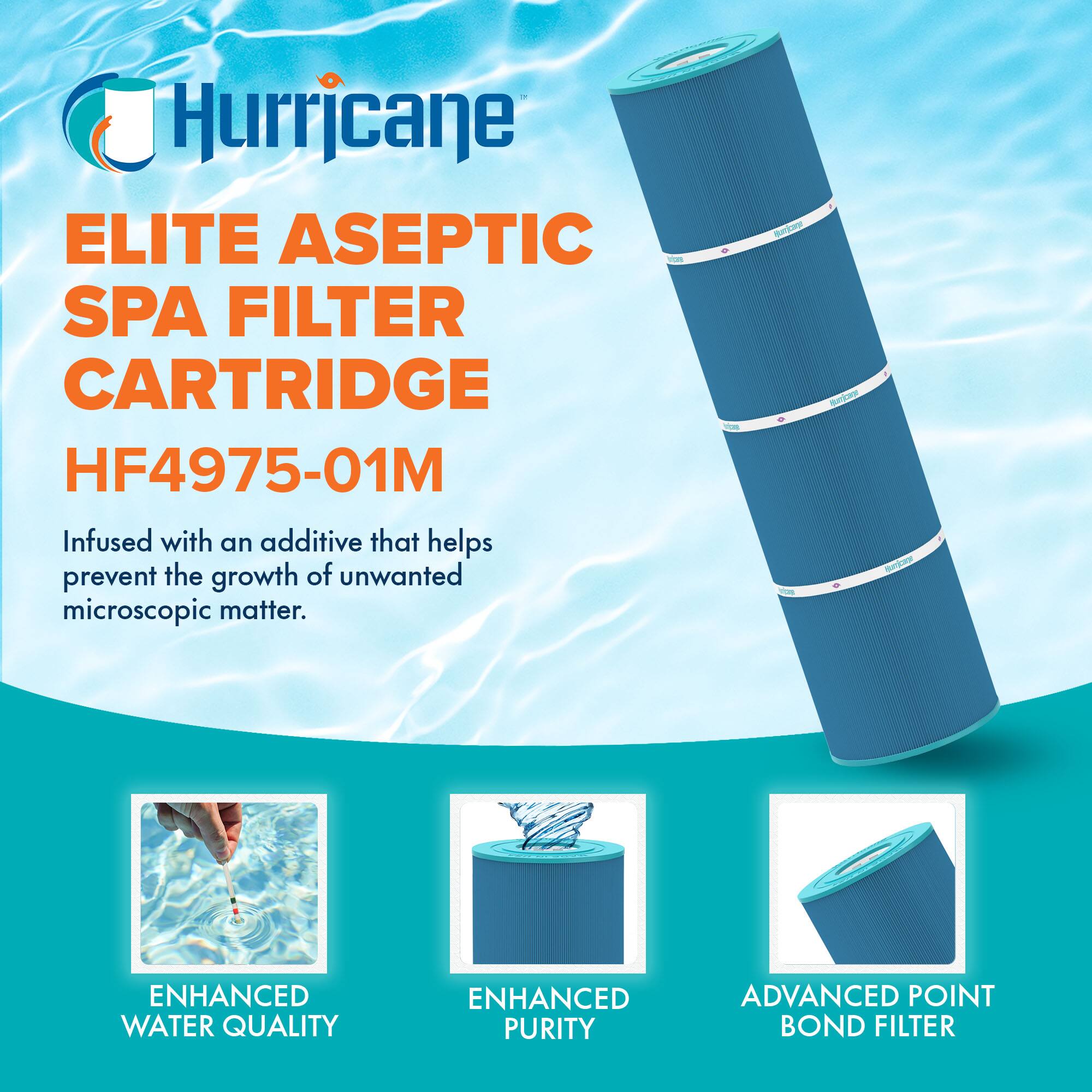 Hurricane  
ELITE ASEPTIC SPA FILTER CARTRIDGE  
HF4975-01M  

Infused with an additive that helps prevent the growth of unwanted microscopic matter.  

- ENHANCED WATER QUALITY  
- ENHANCED PURITY  
- ADVANCED POINT BOND FILTER
