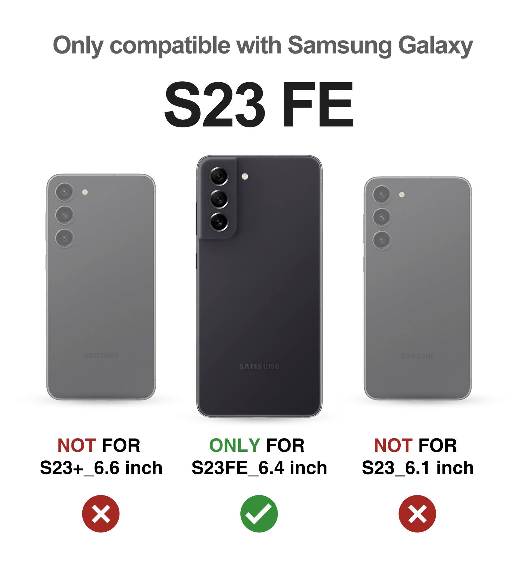 Only compatible with Samsung Galaxy S23 FE

NOT FOR S23+_6.6 inch  
ONLY FOR S23FE_6.4 inch  
NOT FOR S23_6.1 inch