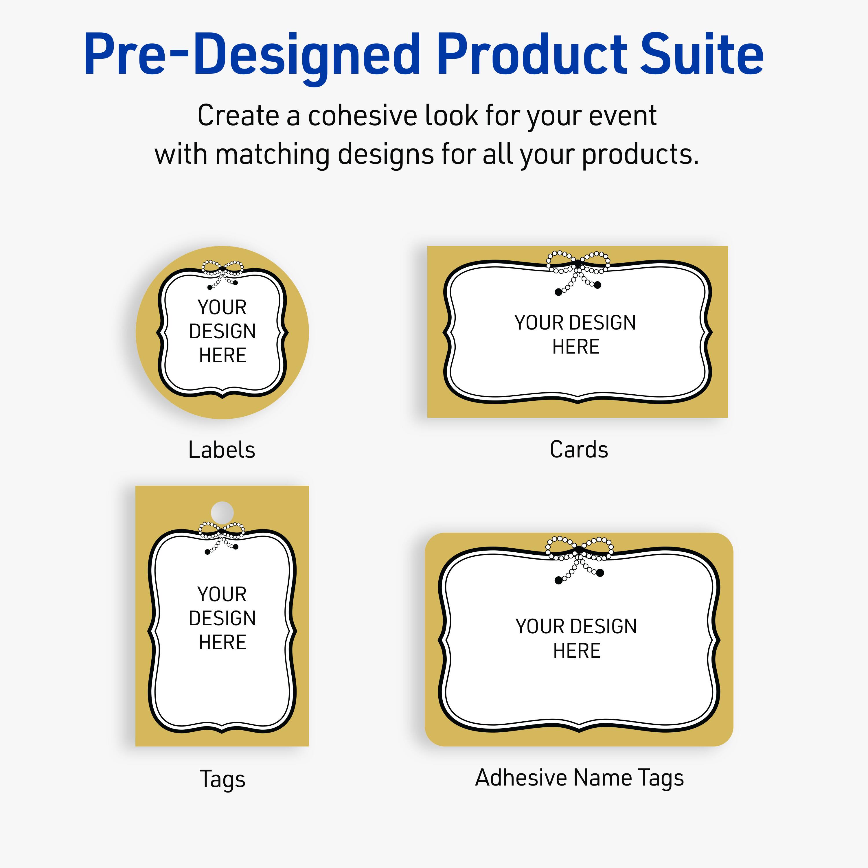 Pre-Designed Product Suite

Create a cohesive look for your event with matching designs for all your products.

Labels
YOUR DESIGN HERE

Cards
YOUR DESIGN HERE

Tags
YOUR DESIGN HERE

Adhesive Name Tags
YOUR DESIGN HERE