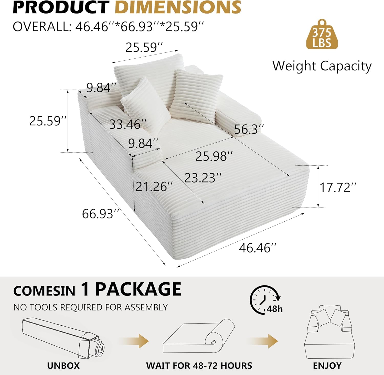 PRODUCT DIMENSIONS  
OVERALL: 46.46"*66.93"*25.59"  
Weight Capacity: 375 LBS  

COMES IN 1 PACKAGE  
NO TOOLS REQUIRED FOR ASSEMBLY  
UNBOX  
WAIT FOR 48-72 HOURS  
ENJOY