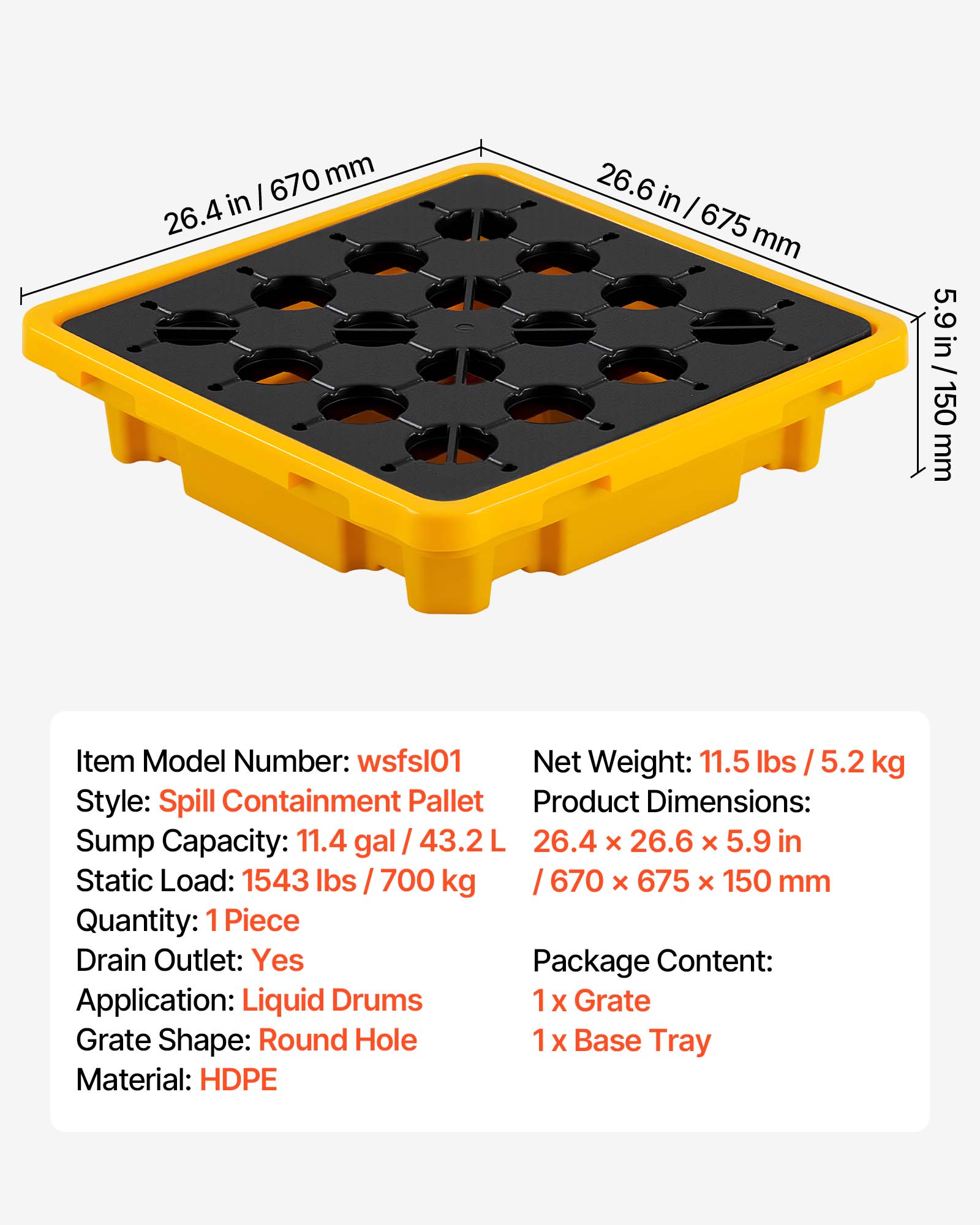 670 mm 26.4 in  
26.6 in  
5.9 in / 150 mm  
Item Model Number: wsfsl01  
Net Weight: 11.5 lbs / 5.2 kg  
Style: Spill Containment Pallet  
Product Dimensions: 26.4 x 26.6 x 5.9 in / 670 x 675 x 150 mm  
Sump Capacity: 11.4 gal / 43.2 L  
Static Load: 1543 lbs / 700 kg  
Quantity: 1 Piece  
Drain Outlet: Yes  
Package Content:  
1 x Grate  
1 x Base Tray  
Application: Liquid Drums  
Grate Shape: Round Hole  
Material: HDPE