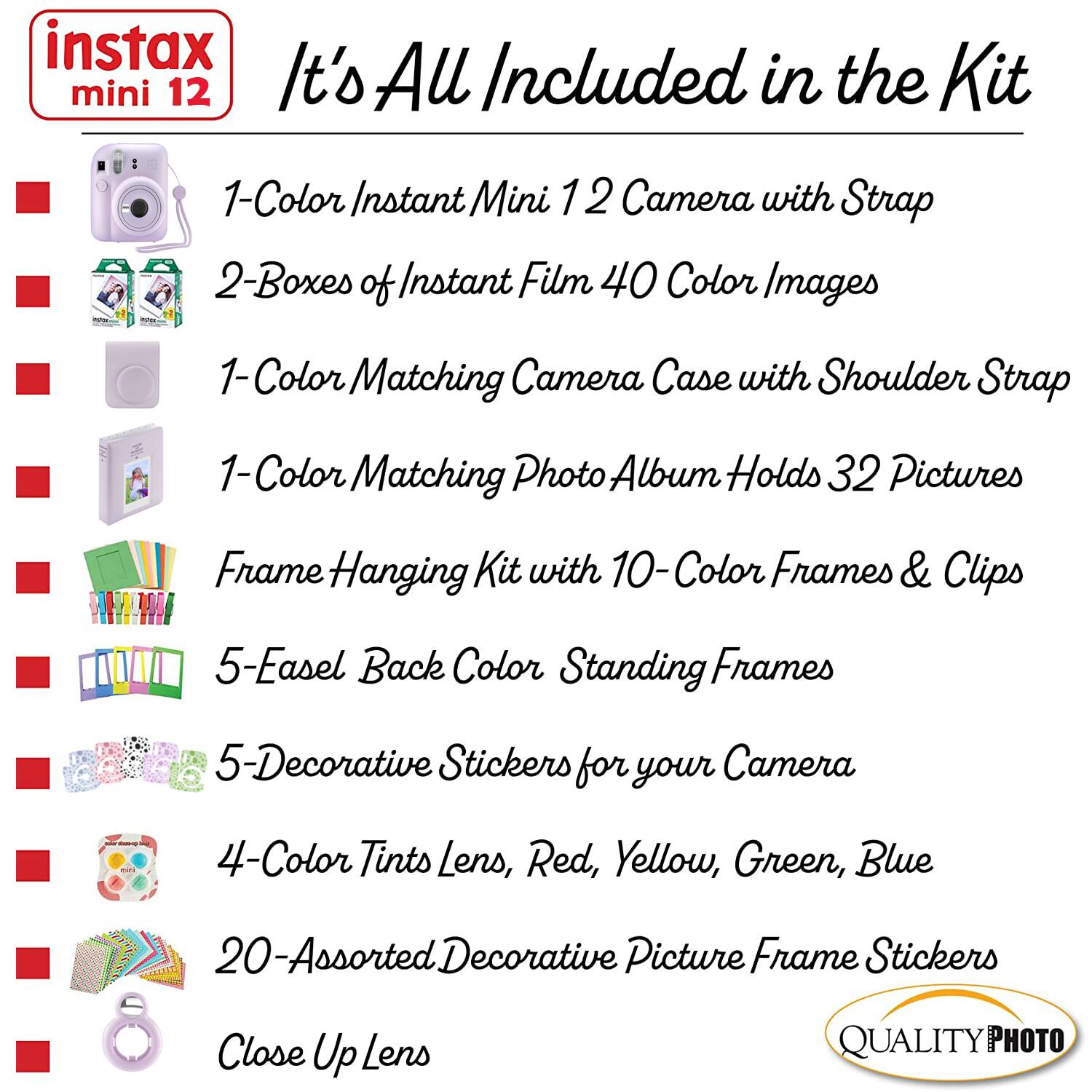 instax mini 12  
It's All Included in the Kit  

1-Color Instant Mini 12 Camera with Strap  
2-Boxes of Instant Film 40 Color Images  
1-Color Matching Camera Case with Shoulder Strap  
1-Color Matching Photo Album Holds 32 Pictures  
Frame Hanging Kit with 10-Color Frames & Clips  
5-Easel Back Color Standing Frames  
5-Decorative Stickers for your Camera  
4-Color Tints Lens, Red, Yellow, Green, Blue  
20-Assorted Decorative Picture Frame Stickers  
Close Up Lens  

QUALITY PHOTO