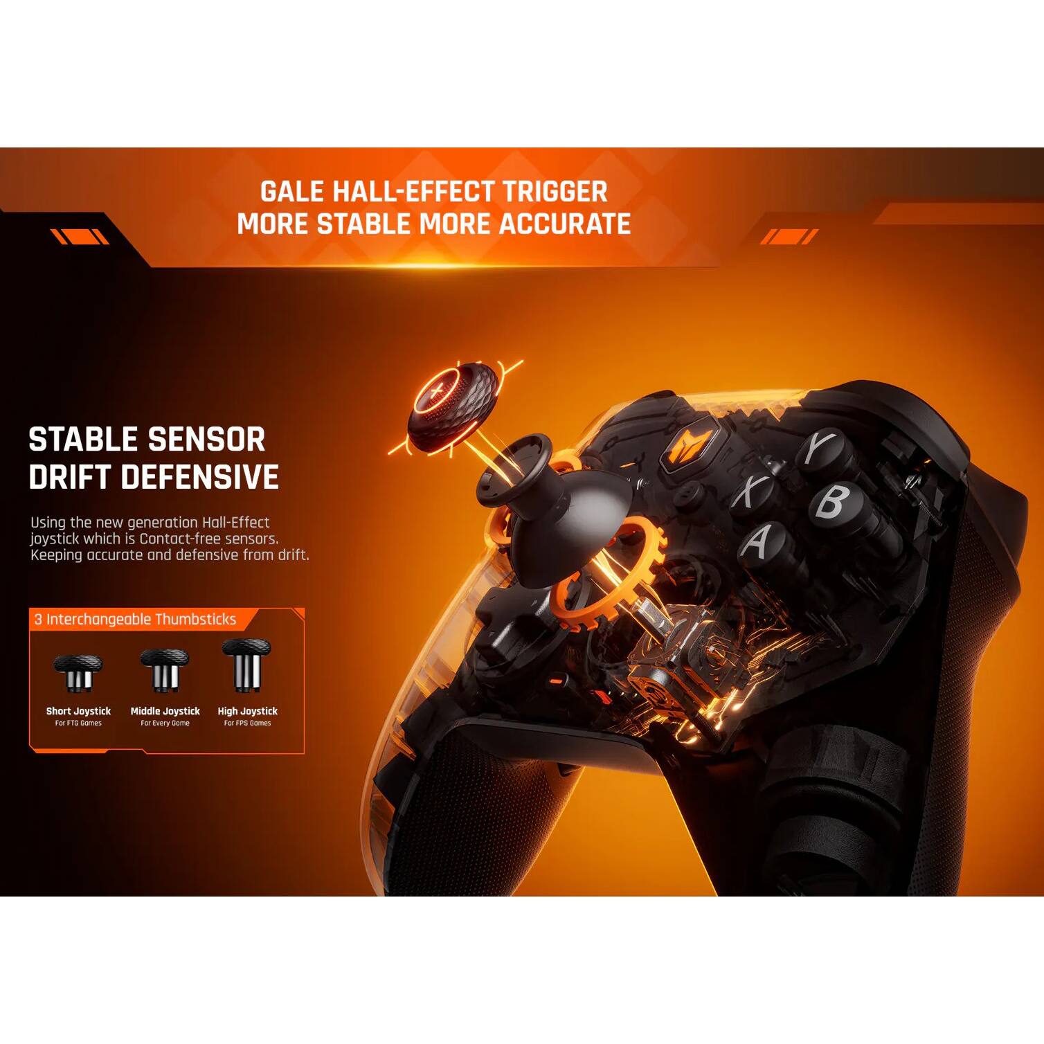GALE HALL-EFFECT TRIGGER  
MORE STABLE MORE ACCURATE  

STABLE SENSOR  
DRIFT DEFENSIVE  

Using the new generation Hall-Effect joystick which is Contact-free sensors. Keeping accurate and defensive from drift.  

3 Interchangeable Thumbsticks  
Short Joystick  
Middle Joystick  
High Joystick  

For F1 Games  
For Every Game  
For FPS Games