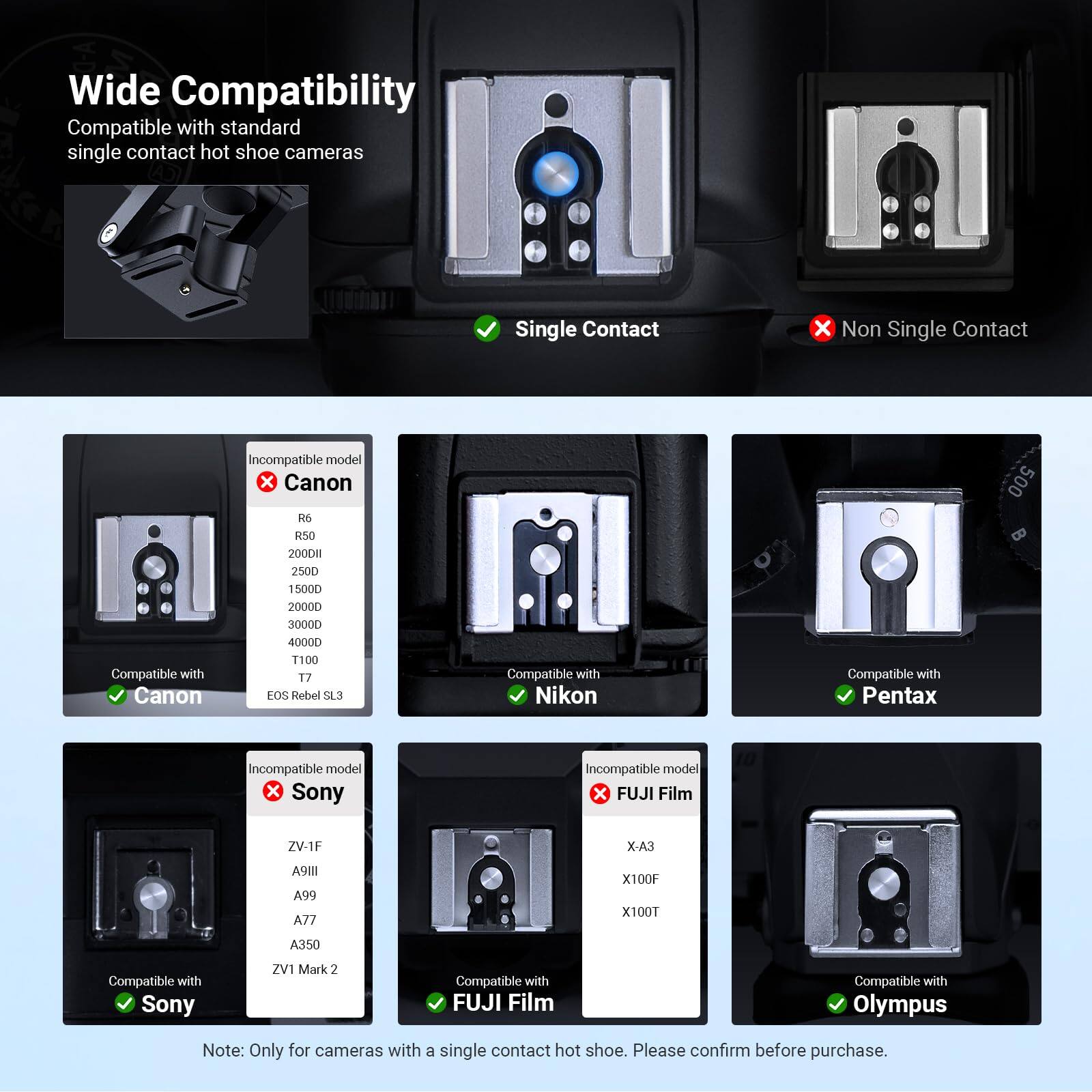 Wide Compatibility  
Compatible with standard single contact hot shoe cameras

Single Contact  
Non Single Contact

Incompatible model  
Canon R6 R50 200DII 2500 15000 20000 500

Compatible with Canon  
30000 40000 T100 T7 EOS Rebel SL3

Compatible with Nikon

Compatible with Pentax

Incompatible model  
Sony

Incompatible model  
FUJI Film  
ZV-1F  
X-A3  
A9111 A99 A77  
X100F X100T  
A350

Compatible with Sony  
ZV1 Mark 2

Compatible with FUJI Film

Compatible with Olympus

Note: Only for cameras with a single contact hot shoe. Please confirm before purchase.