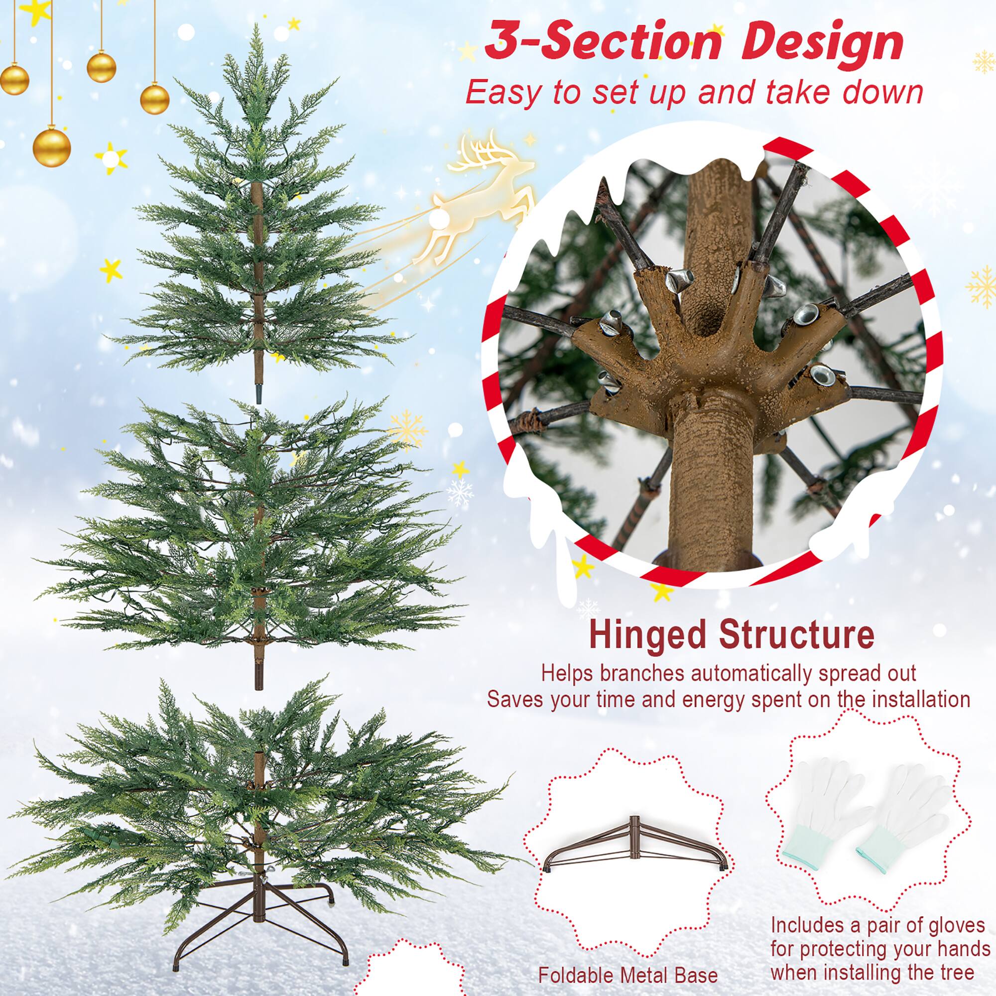 3-Section Design  
Easy to set up and take down  

Hinged Structure  
Helps branches automatically spread out  
Saves your time and energy spent on the installation  

Foldable Metal Base  
Includes a pair of gloves for protecting your hands when installing the tree