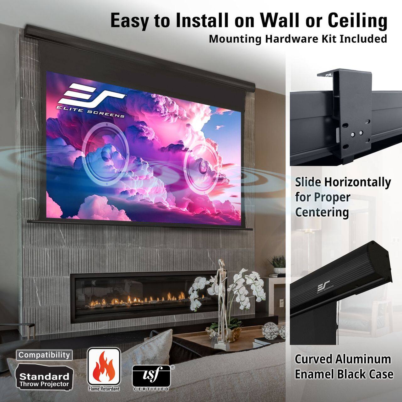 Easy to Install on Wall or Ceiling  
Mounting Hardware Kit Included

ELITE SCREENS

Slide Horizontally for Proper Centering

Compatibility  
Standard Throw Projector  
Flame Retardant CERTIFIED

Curved Aluminum Enamel Black Case