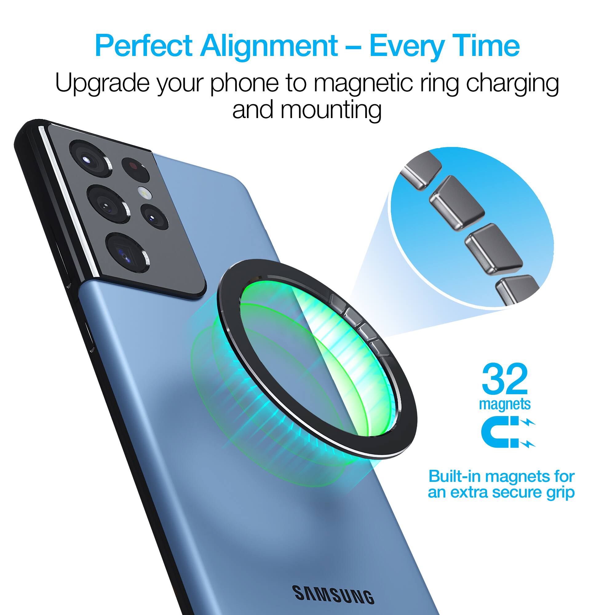 Perfect Alignment - Every Time  
Upgrade your phone to magnetic ring charging and mounting  
32 magnets  
Built-in magnets for an extra secure grip  
SAMSUNG