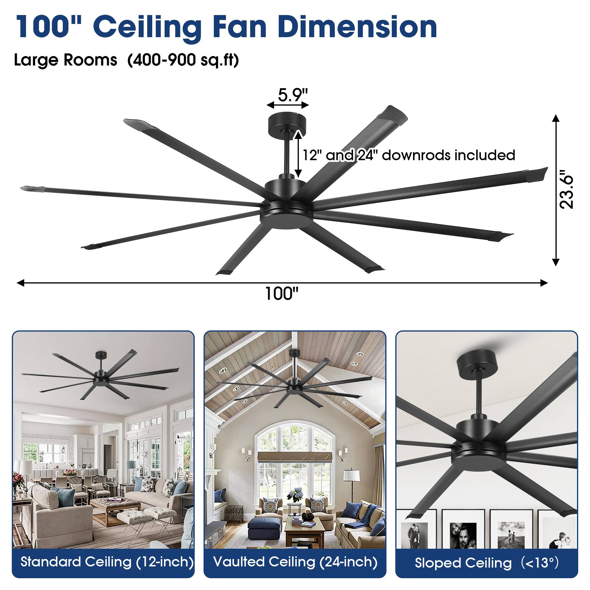 100" Ceiling Fan Dimension  
Large Rooms (400-900 sq.ft)  
5.9"  
12" and 24" downrods included  
23.6"  
100"  
Standard Ceiling (12-inch)  
Vaulted Ceiling (24-inch)  
Sloped Ceiling (<13°)