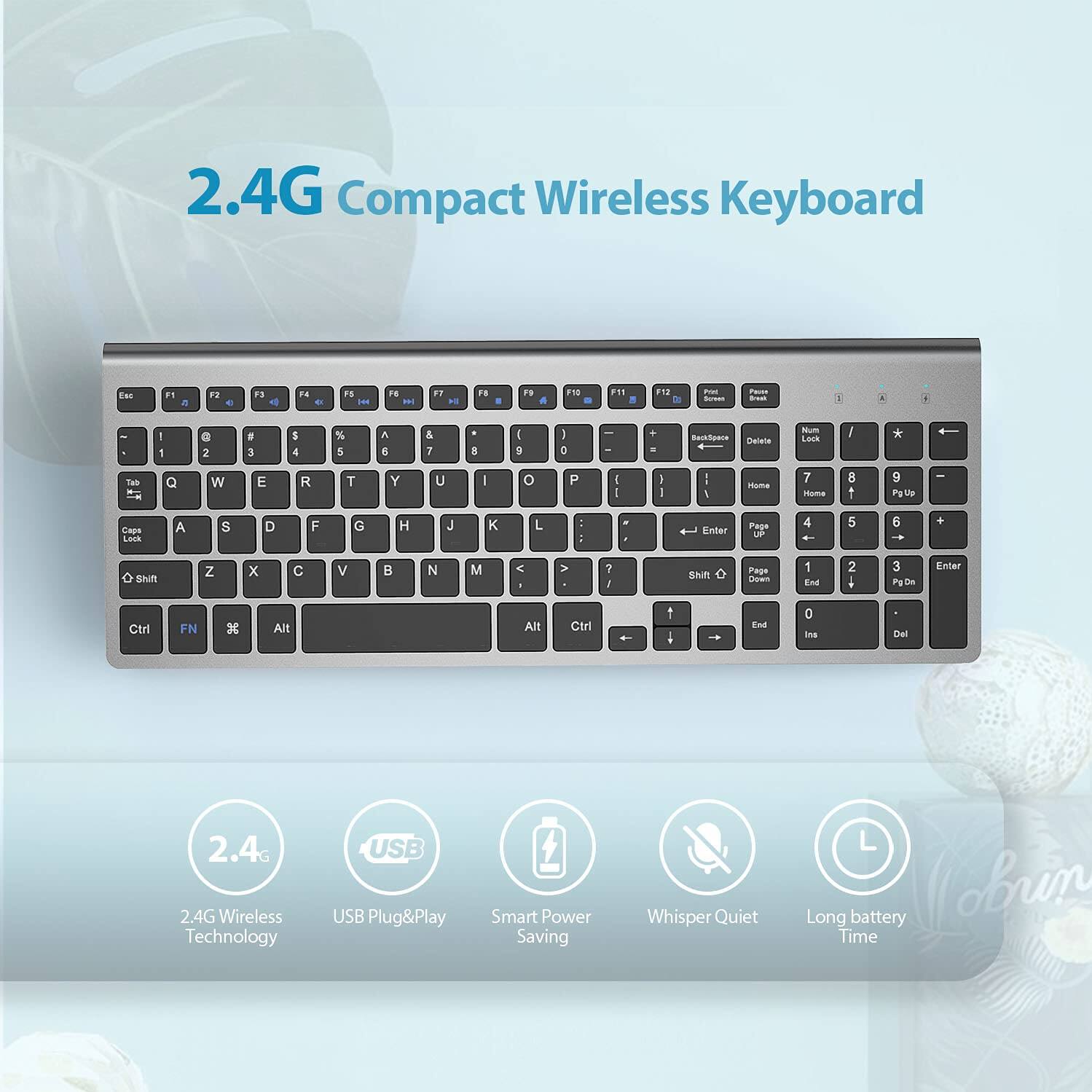 2.4G Compact Wireless Keyboard

2.4G Wireless Technology
USB Plug&Play
Smart Power Saving
Whisper Quiet
Long battery Time

Features:
- 2.4G Wireless Technology
- USB Plug&Play
- Smart Power Saving
- Whisper Quiet
- Long battery Time