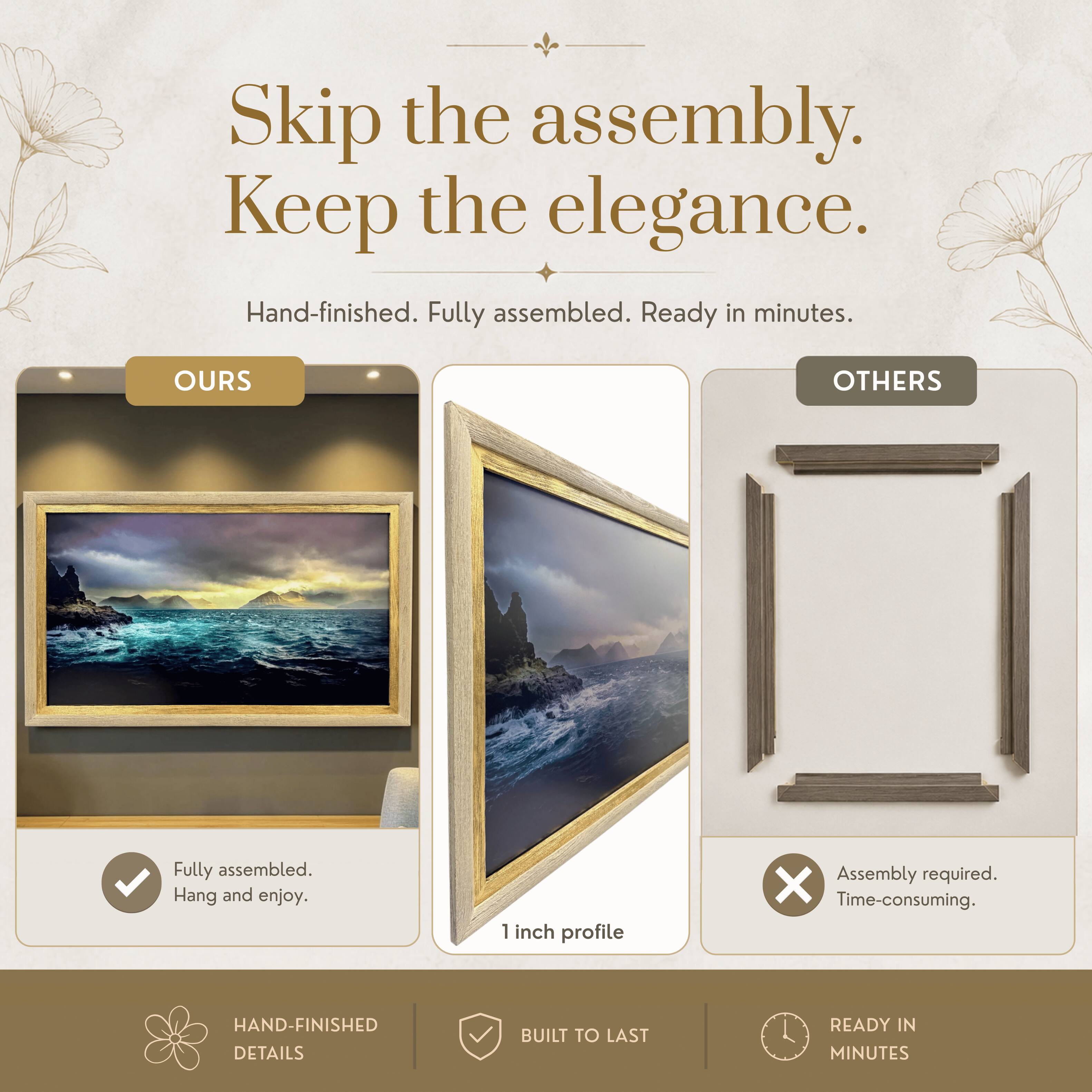 Skip the assembly. Keep the elegance.  
Hand-finished. Fully assembled. Ready in minutes.  

OURS  
Fully assembled.  
Hang and enjoy.  

OTHERS  
Assembly required.  
Time-consuming.  

HAND-FINISHED DETAILS  
BUILT TO LAST  
READY IN MINUTES