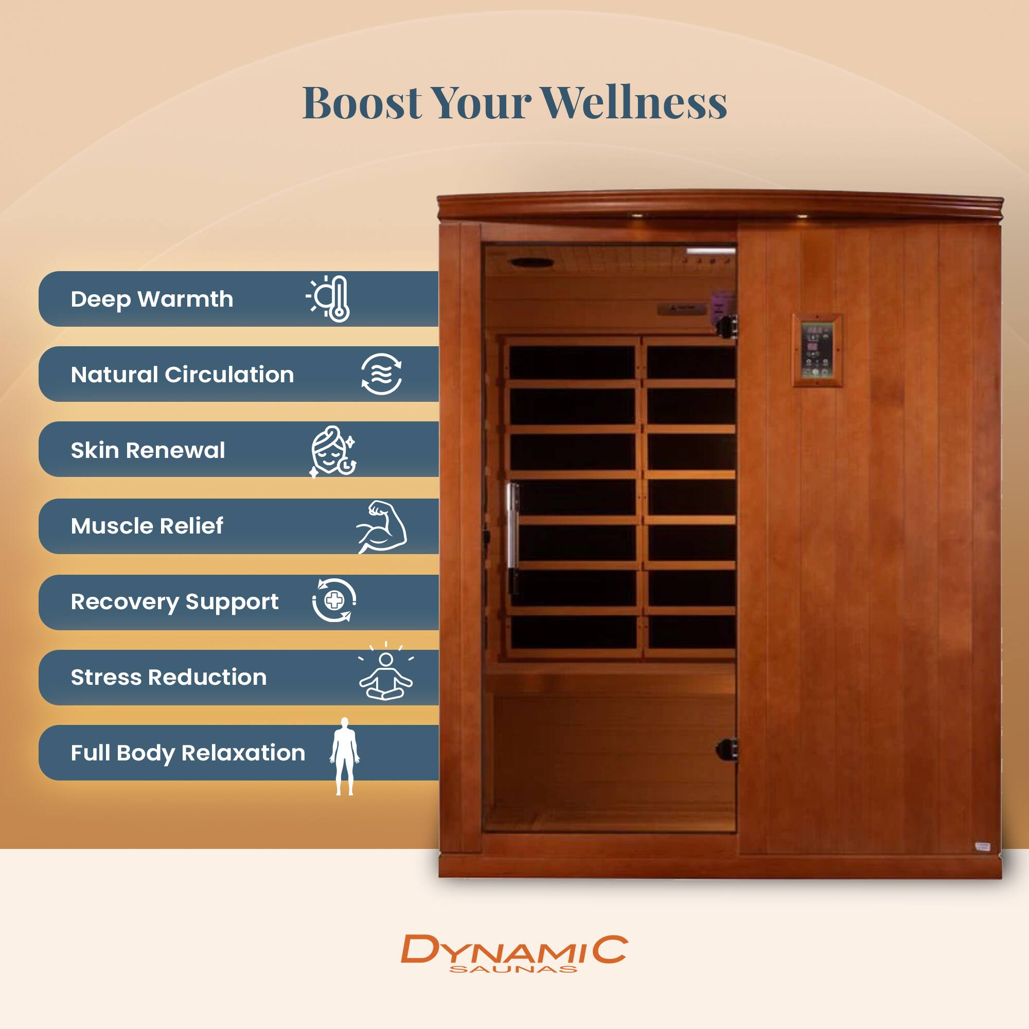 Boost Your Wellness

- Deep Warmth
- Natural Circulation
- Skin Renewal
- Muscle Relief
- Recovery Support
- Stress Reduction
- Full Body Relaxation

DYNAMIC SAUNAS
