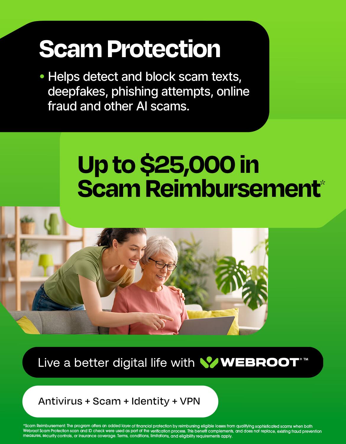 Scam Protection Helps detect and block scam texts, deepfakes, phishing attempts, online fraud and other AI scams.

Up to $25,000 in Scam Reimbursement

Live a better digital life with WEBROOT

Antivirus + Scam + Identity + VPN

*Scam Reimbursement: The program offers an added layer of financial protection by reimbursing eligible losses from qualifying sophisticated scams when both Webroot Scam Protection scan and ID check were used as part of the verification process. This benefit complements, and does not replace, existing fraud prevention measures, security controls, or insurance coverage. Terms, conditions, limitations, and eligibility requirements apply.