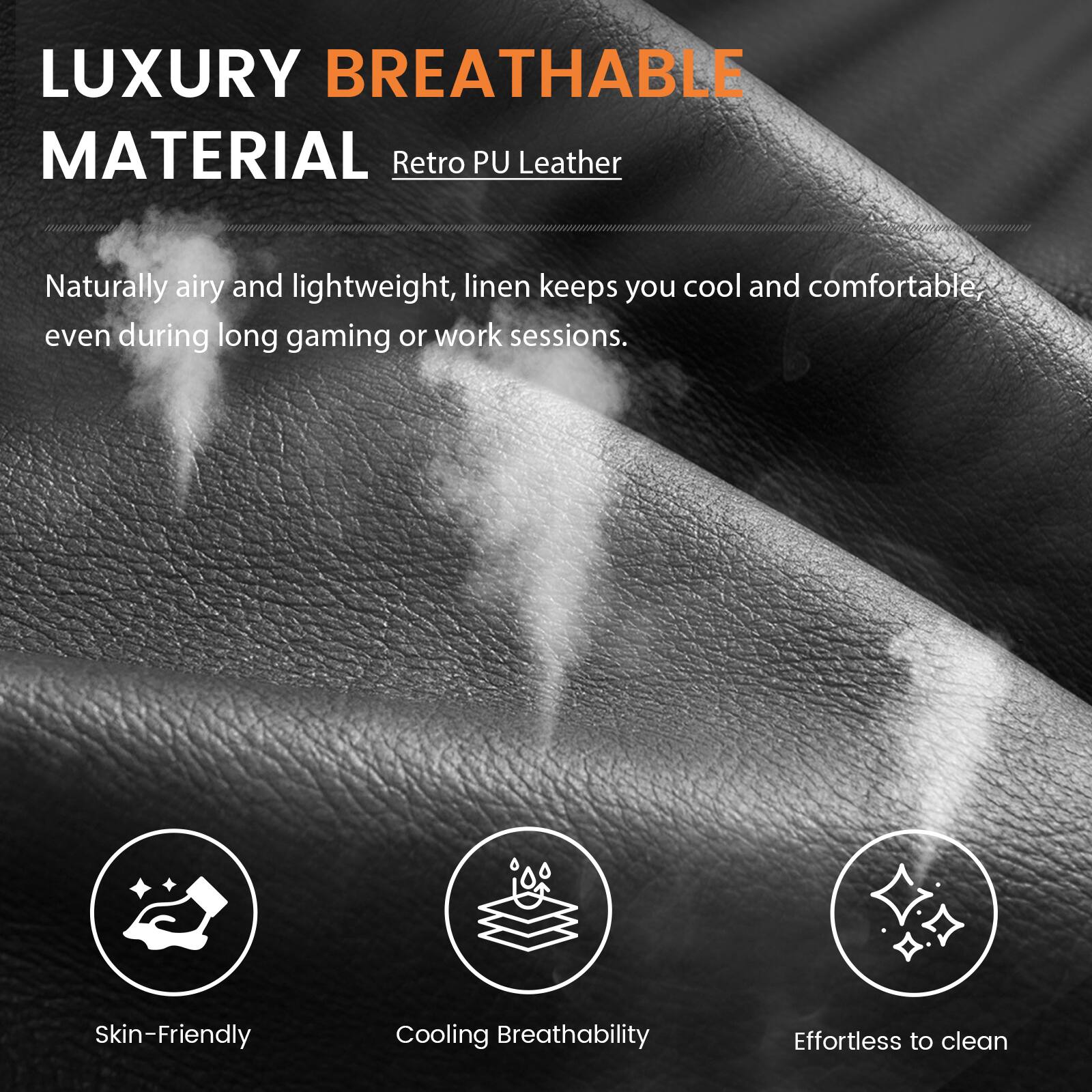 LUXURY BREATHABLE MATERIAL  
Retro PU Leather  

Naturally airy and lightweight, linen keeps you cool and comfortable, even during long gaming or work sessions.  

Skin-Friendly  
Cooling Breathability  
Effortless to clean