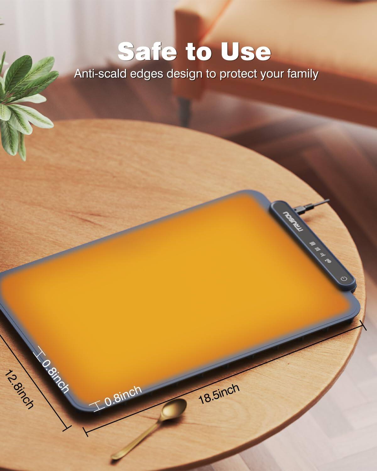 Safe to Use  
Anti-scald edges design to protect your family  

12.8 inch  
0.8 inch  
0.8 inch  
18.5 inch