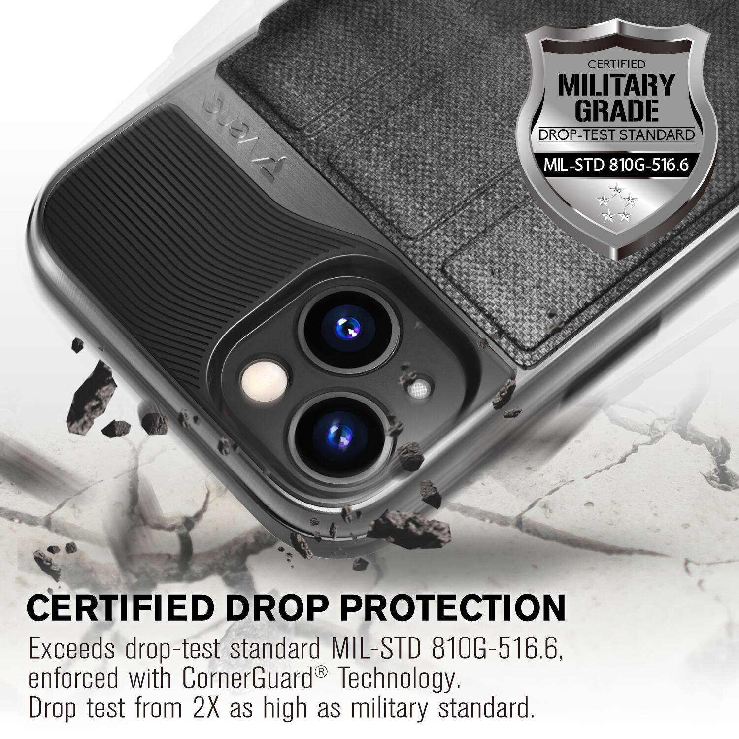 CERTIFIED MILITARY GRADE DROP-TEST STANDARD MIL-STD 810G-516.6
CERTIFIED DROP PROTECTION
Exceeds drop-test standard MIL-STD 810G-516.6, enforced with CornerGuard Technology. Drop test from 2X as high as military standard.