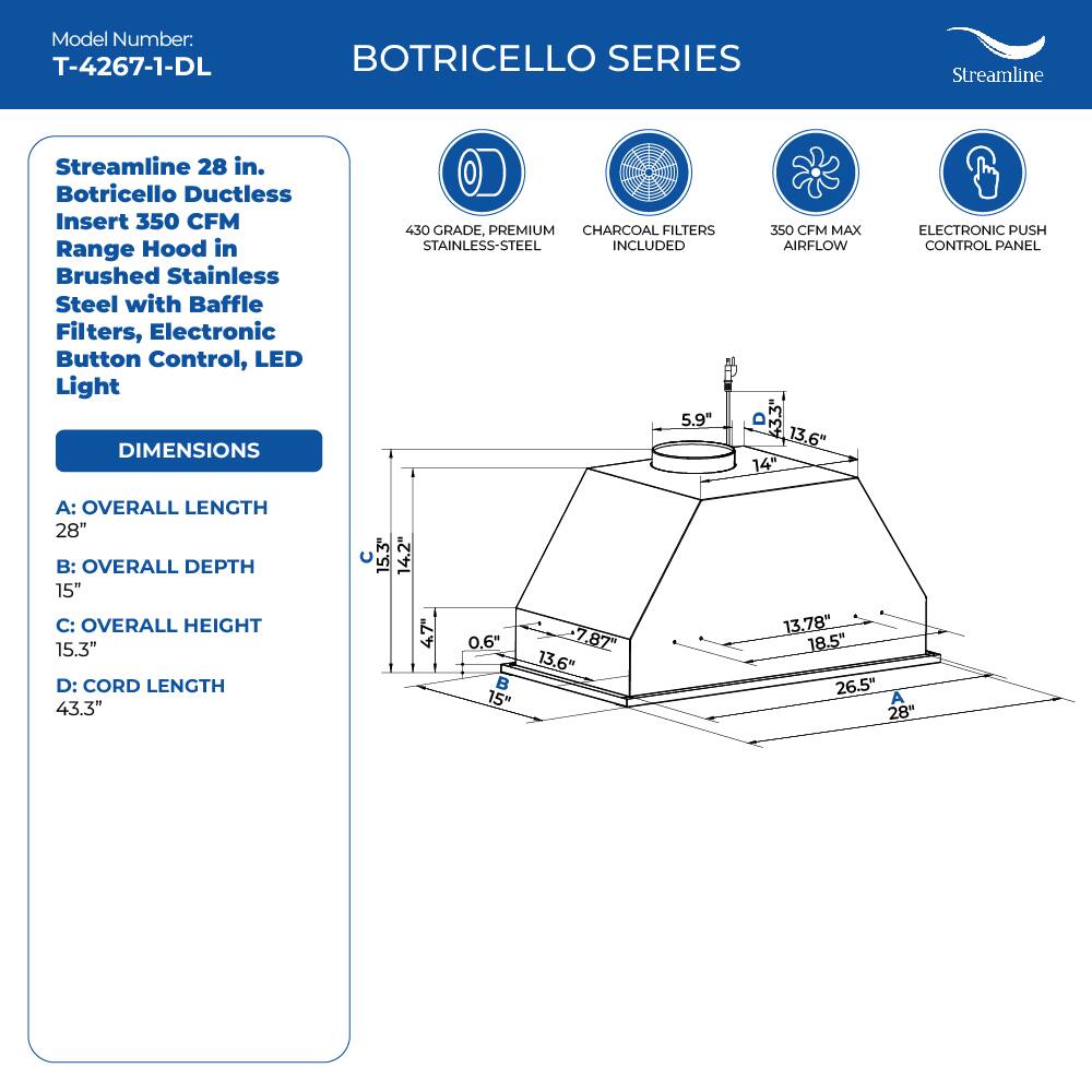 Model Number: T-4267-1-DL
BOTRICELLO SERIES
Streamline 28 in. Botricello Ductless Insert 350 CFM Range Hood in Brushed Stainless Steel with Baffle Filters, Electronic Button Control, LED Light
DIMENSIONS
430 GRADE, PREMIUM CHARCOAL FILTERS STAINLESS-STEEL INCLUDED
350 CFM MAX AIRFLOW
ELECTRONIC PUSH CONTROL PANEL
A: OVERALL LENGTH 28"
B: OVERALL DEPTH 15"
C: OVERALL HEIGHT 15.3"
D: CORD LENGTH 43.3"
15.3" 14.2" 47 0.6"  15" 7.87" 13.6" 13,78" 18.5" 26.5" A 28"