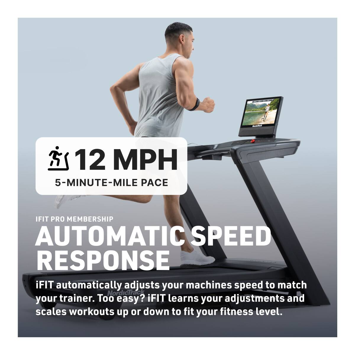 12 MPH  
5-MINUTE-MILE PACE  

IFIT PRO MEMBERSHIP  
AUTOMATIC SPEED RESPONSE  

iFIT automatically adjusts your machine's speed to match your trainer. Too easy? iFIT learns your adjustments and scales workouts up or down to fit your fitness level.