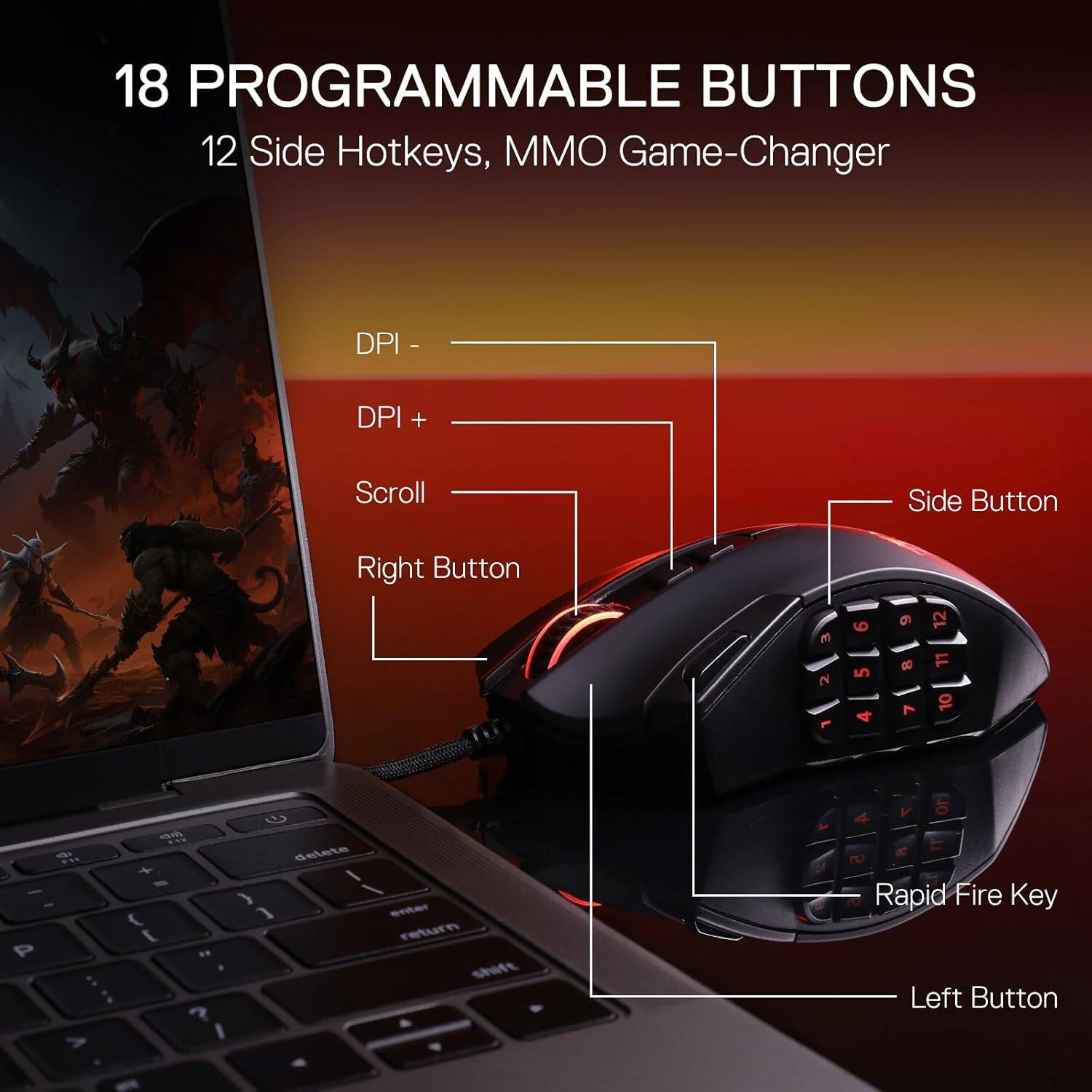18 PROGRAMMABLE BUTTONS  
12 Side Hotkeys, MMO Game-Changer  

DPI -  
DPI +  
Scroll  
Side Button  
Right Button  

1 2 3  
4 5 6  
7 8 9  
10 11 12  

Rapid Fire Key  
Left Button
