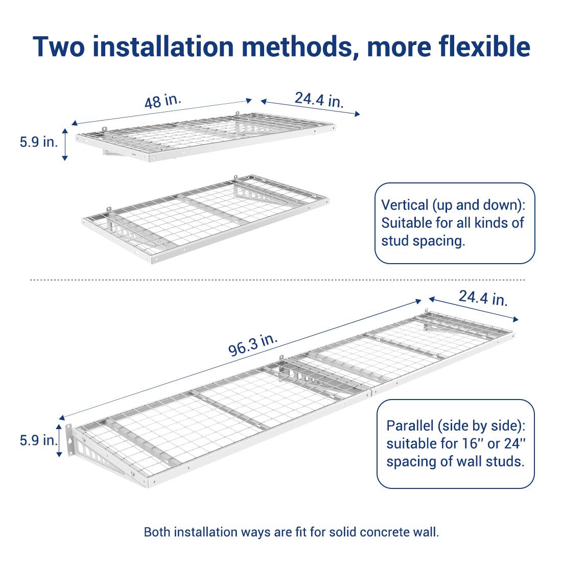 Two installation methods, more flexible

Vertical (up and down): Suitable for all kinds of stud spacing.

Parallel (side by side): suitable for 16" or 24" spacing of wall studs.

Both installation ways are fit for solid concrete wall.