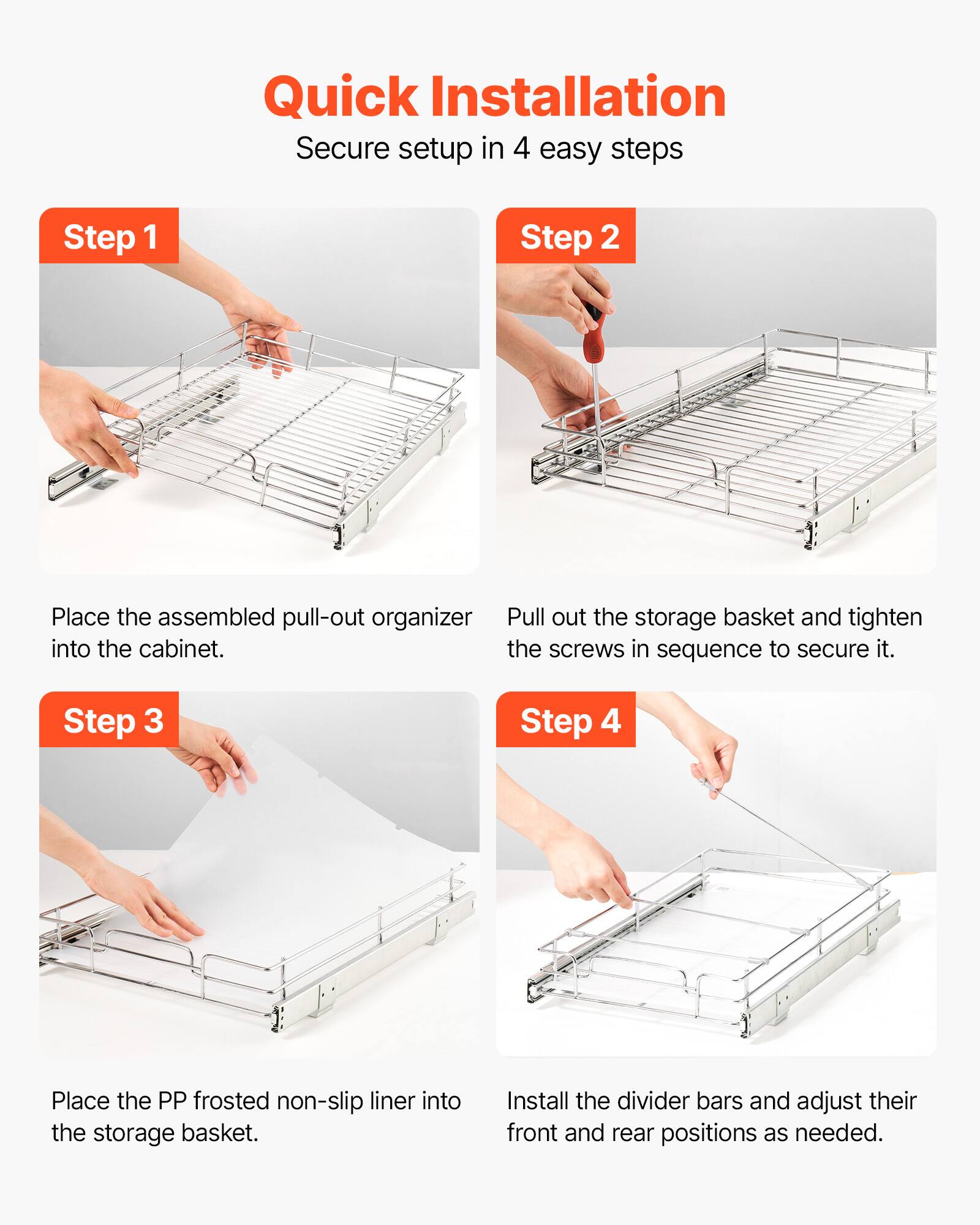 Quick Installation  
Secure setup in 4 easy steps

Step 1  
Place the assembled pull-out organizer into the cabinet.

Step 2  
Pull out the storage basket and tighten the screws in sequence to secure it.

Step 3  
Place the PP frosted non-slip liner into the storage basket.

Step 4  
Install the divider bars and adjust their front and rear positions as needed.