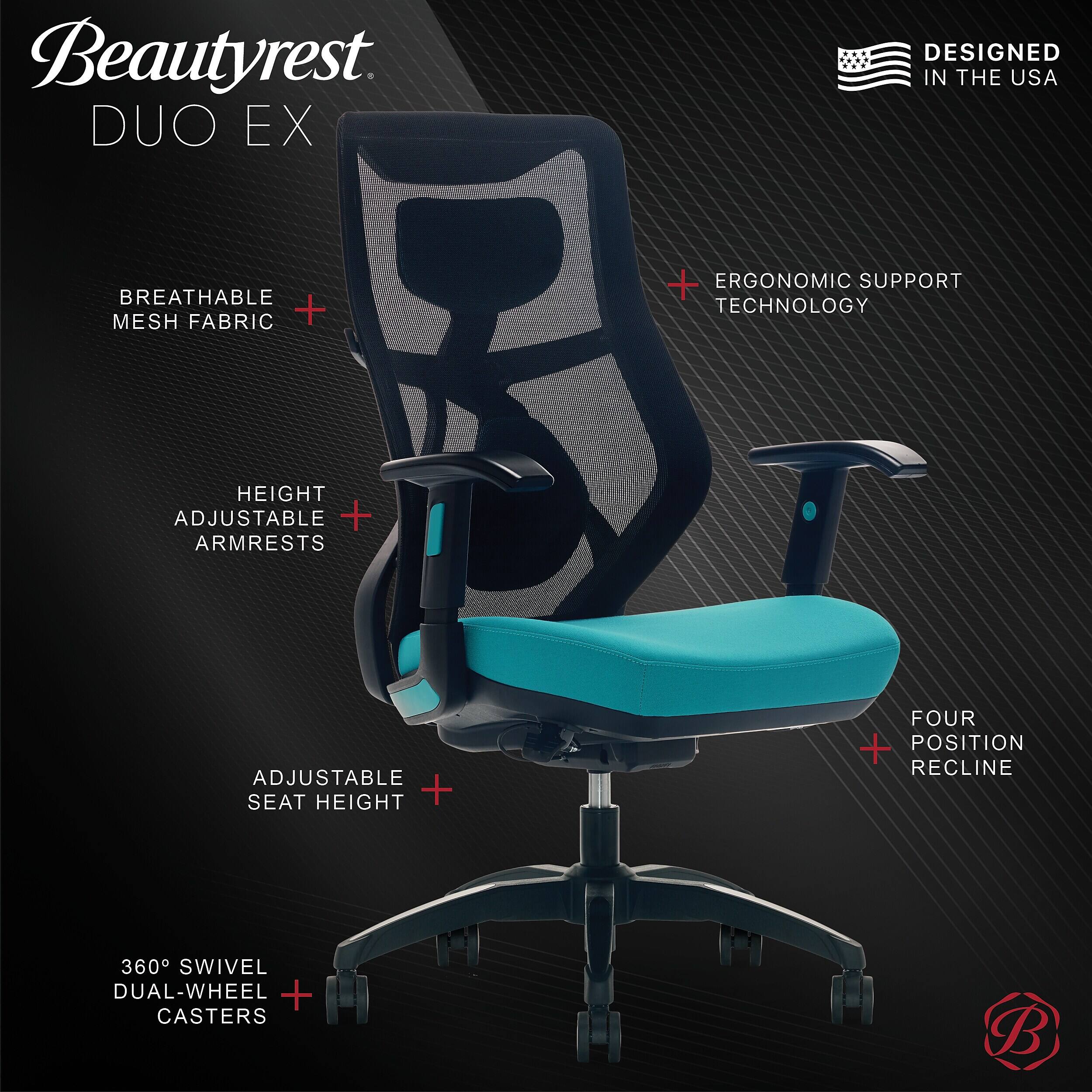 Beautyrest DUO EX  
DESIGNED IN THE USA  
BREATHABLE MESH FABRIC  
ERGONOMIC SUPPORT TECHNOLOGY  
HEIGHT ADJUSTABLE ARMRESTS  
ADJUSTABLE SEAT HEIGHT  
FOUR POSITION RECLINE  
360° SWIVEL DUAL-WHEEL CASTERS