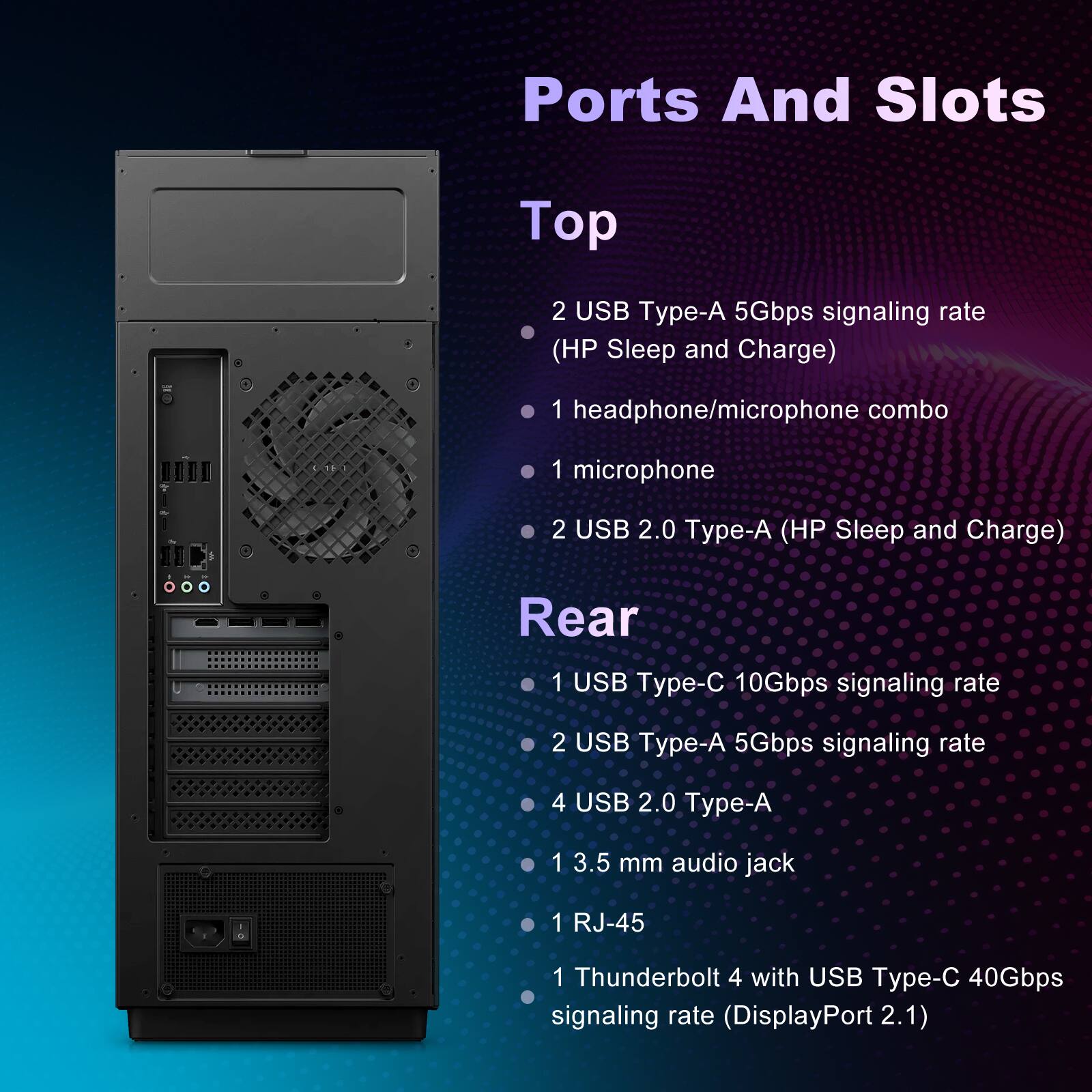 Ports And Slots

Top
- 2 USB Type-A 5Gbps signaling rate (HP Sleep and Charge)
- 1 headphone/microphone combo
- 1 microphone
- 2 USB 2.0 Type-A (HP Sleep and Charge)

Rear
- 1 USB Type-C 10Gbps signaling rate
- 2 USB Type-A 5Gbps signaling rate
- 4 USB 2.0 Type-A
- 1 3.5 mm audio jack
- 1 RJ-45
- 1 Thunderbolt 4 with USB Type-C 40Gbps signaling rate (DisplayPort 2.1)