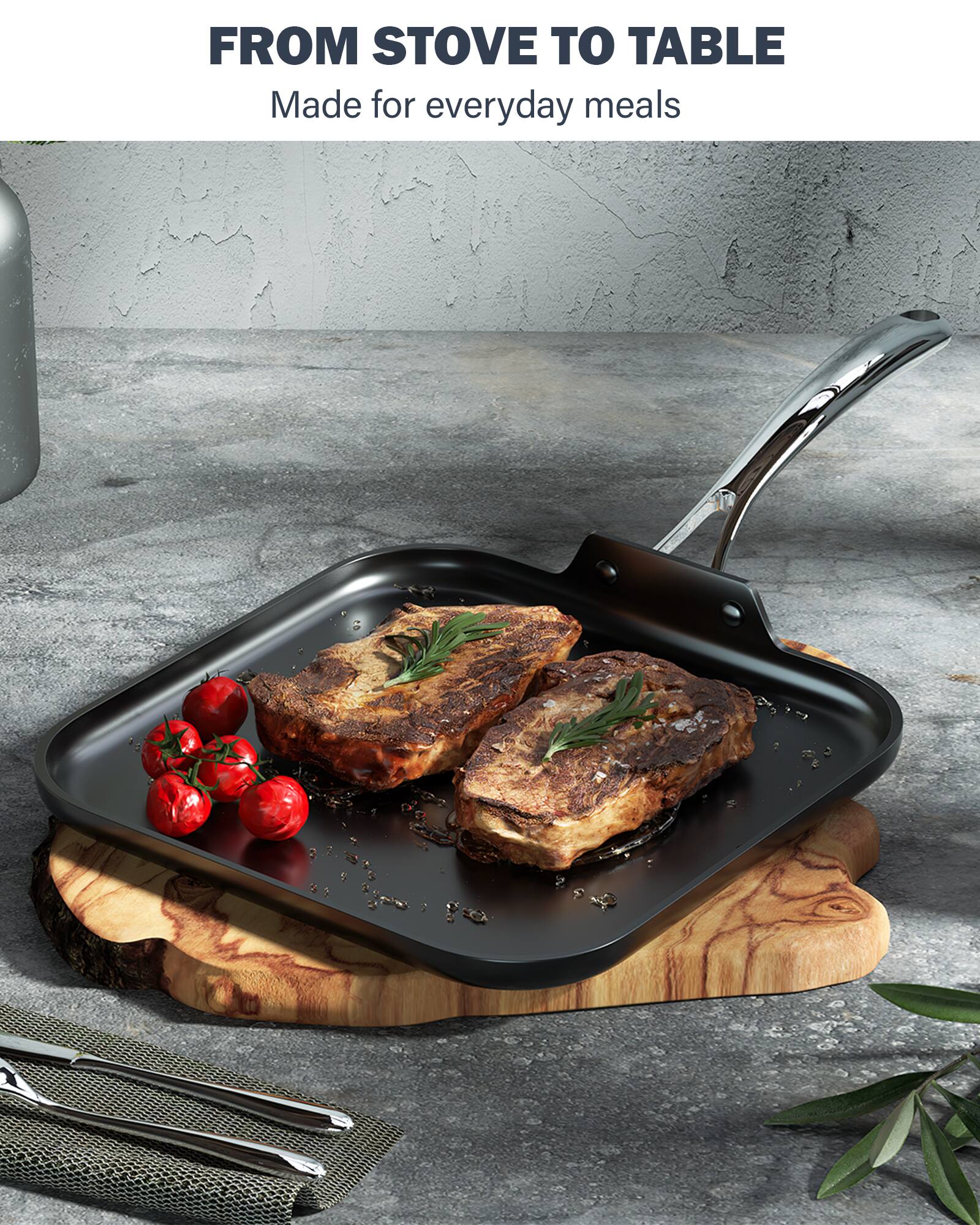 FROM STOVE TO TABLE  
Made for everyday meals