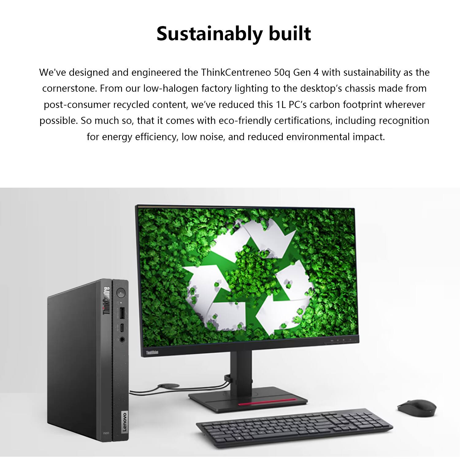 Sustainably built

We've designed and engineered the ThinkCentre neo 50q Gen 4 with sustainability as the cornerstone. From our low-halogen factory lighting to the desktop's chassis made from post-consumer recycled content, we've reduced this 1L PC's carbon footprint wherever possible. So much so, that it comes with eco-friendly certifications, including recognition for energy efficiency, low noise, and reduced environmental impact.