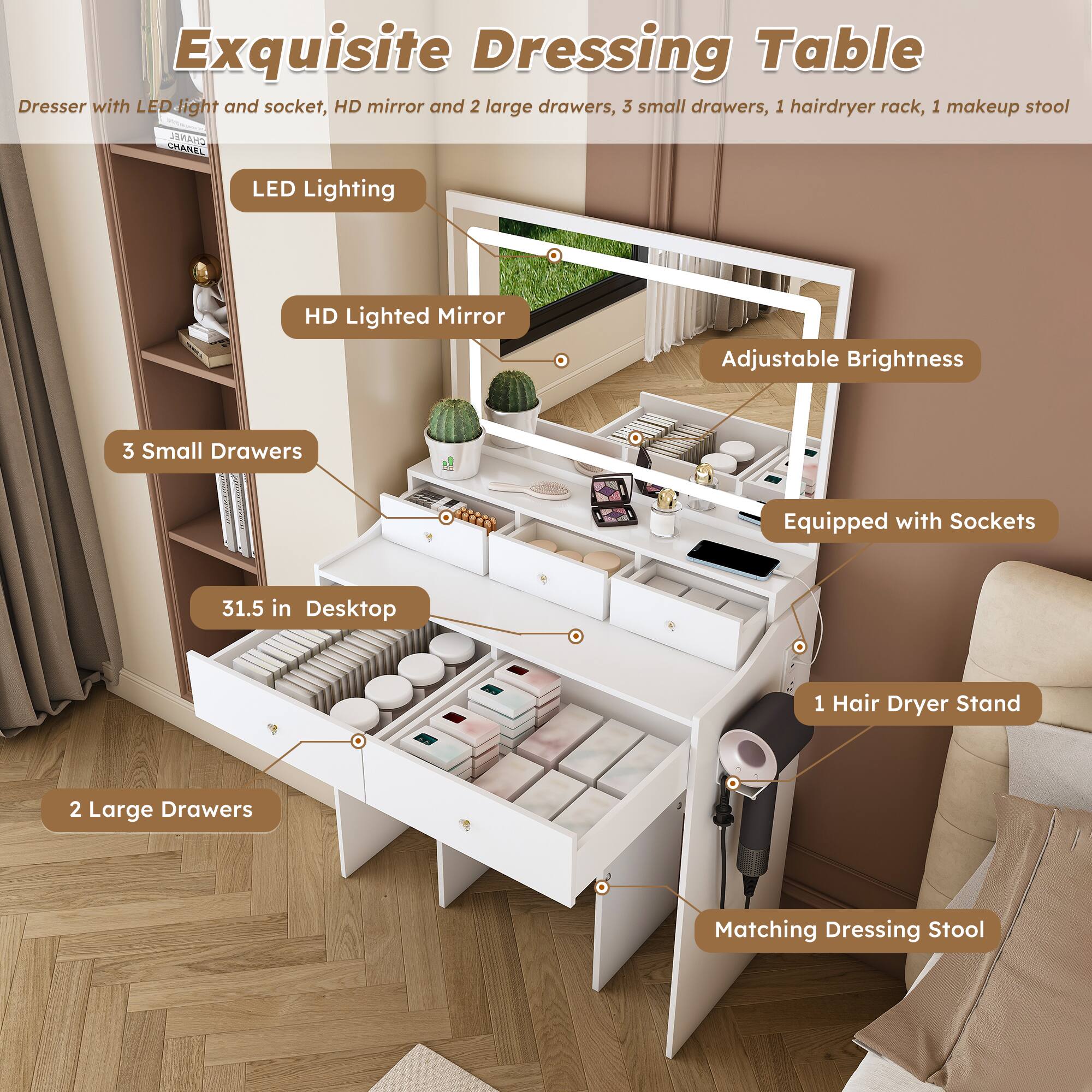Exquisite Dressing Table

Dresser with LED light and socket, HD mirror and 2 large drawers, 3 small drawers, 1 hairdryer rack, 1 makeup stool

- LED Lighting
- HD Lighted Mirror
- Adjustable Brightness
- Equipped with Sockets
- 3 Small Drawers
- 31.5 in Desktop
- 2 Large Drawers
- 1 Hair Dryer Stand
- Matching Dressing Stool