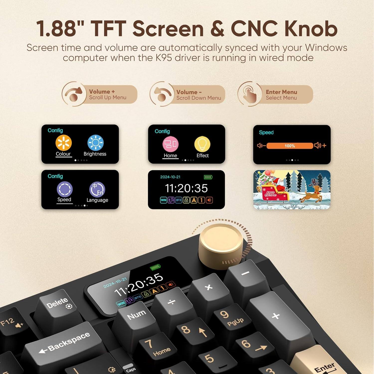 1.88" TFT Screen & CNC Knob

Screen time and volume are automatically synced with your Windows computer when the K95 driver is running in wired mode

- Volume Scroll Up Menu
- Volume Scroll Down Menu
- Enter Menu
- Select Menu

Config
- Colour
- Brightness
- Home
- Effect
- Speed
- Language

Speed: 100%

11:20:35
2024-10-21

WIN J ITS P A I e VtEr
F12 10 -21 2024-10 11:20:35 1 4 A 6
BTS Delete WIN Num 8 Backspace 7 Home Caps 1. - x 9 PgUp 6 5 + 3 Enter