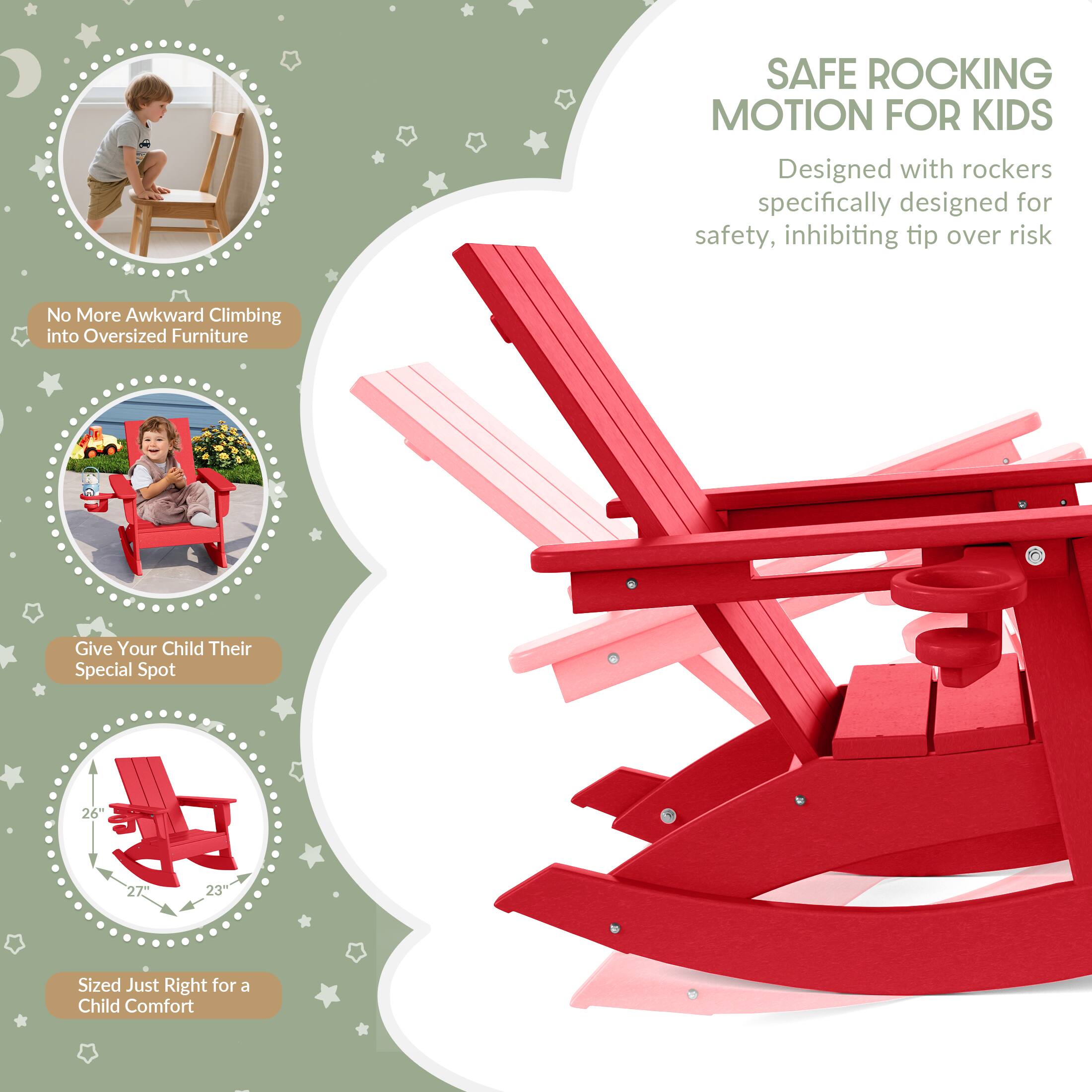 SAFE ROCKING MOTION FOR KIDS  
Designed with rockers specifically designed for safety, inhibiting tip over risk  

No More Awkward Climbing into Oversized Furniture  

Give Your Child Their Special Spot  

26"  
27"  
23"  
Sized Just Right for a Child Comfort
