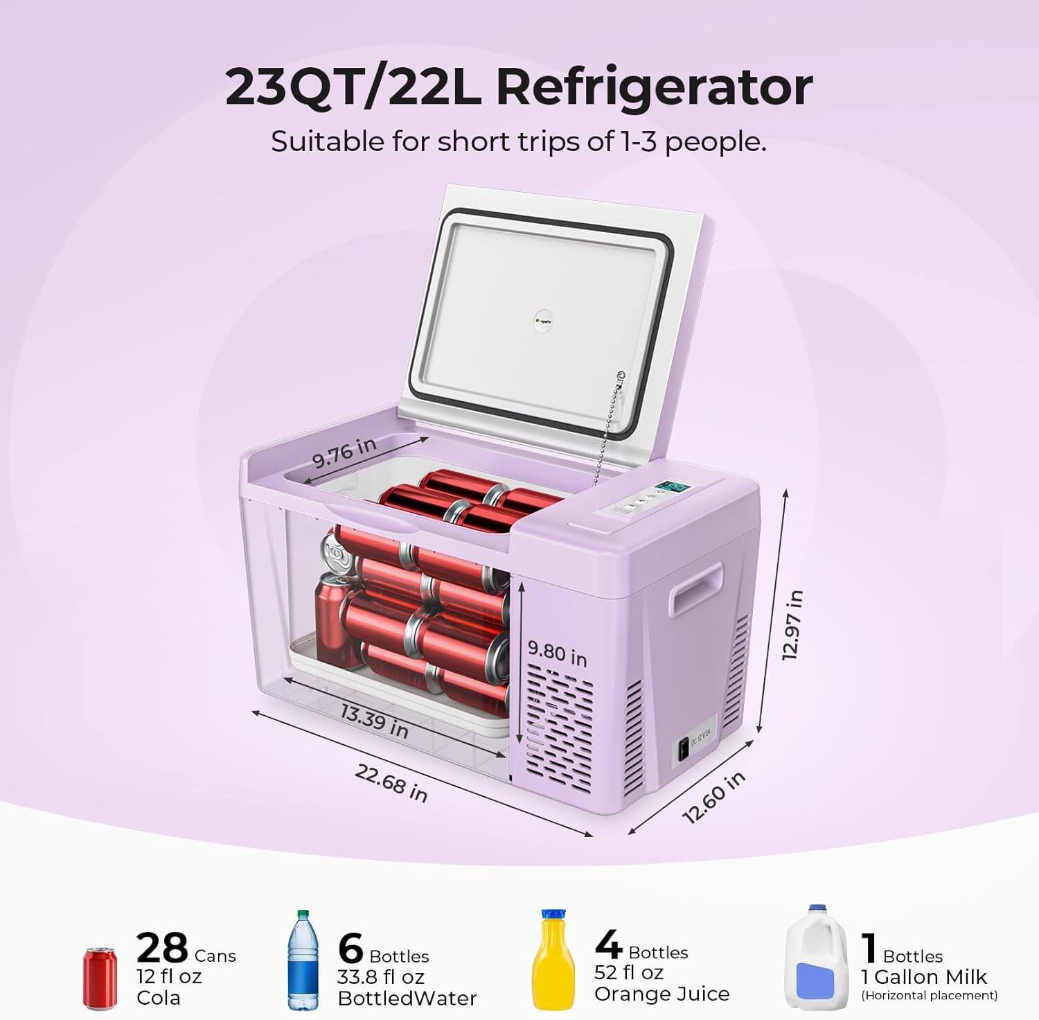 23QT/22L Refrigerator  
Suitable for short trips of 1-3 people.

Dimensions:  
- 9.76 in  
- 13.39 in  
- 22.68 in  
- 9.80 in  
- 12.60 in  
- 12.97 in  

Capacity:  
- 28 Cans 12 fl oz Cola  
- 6 Bottles 33.8 fl oz Bottled Water  
- 4 Bottles 52 fl oz Orange Juice  
- 1 Bottle 1 Gallon Milk (Horizontal placement)