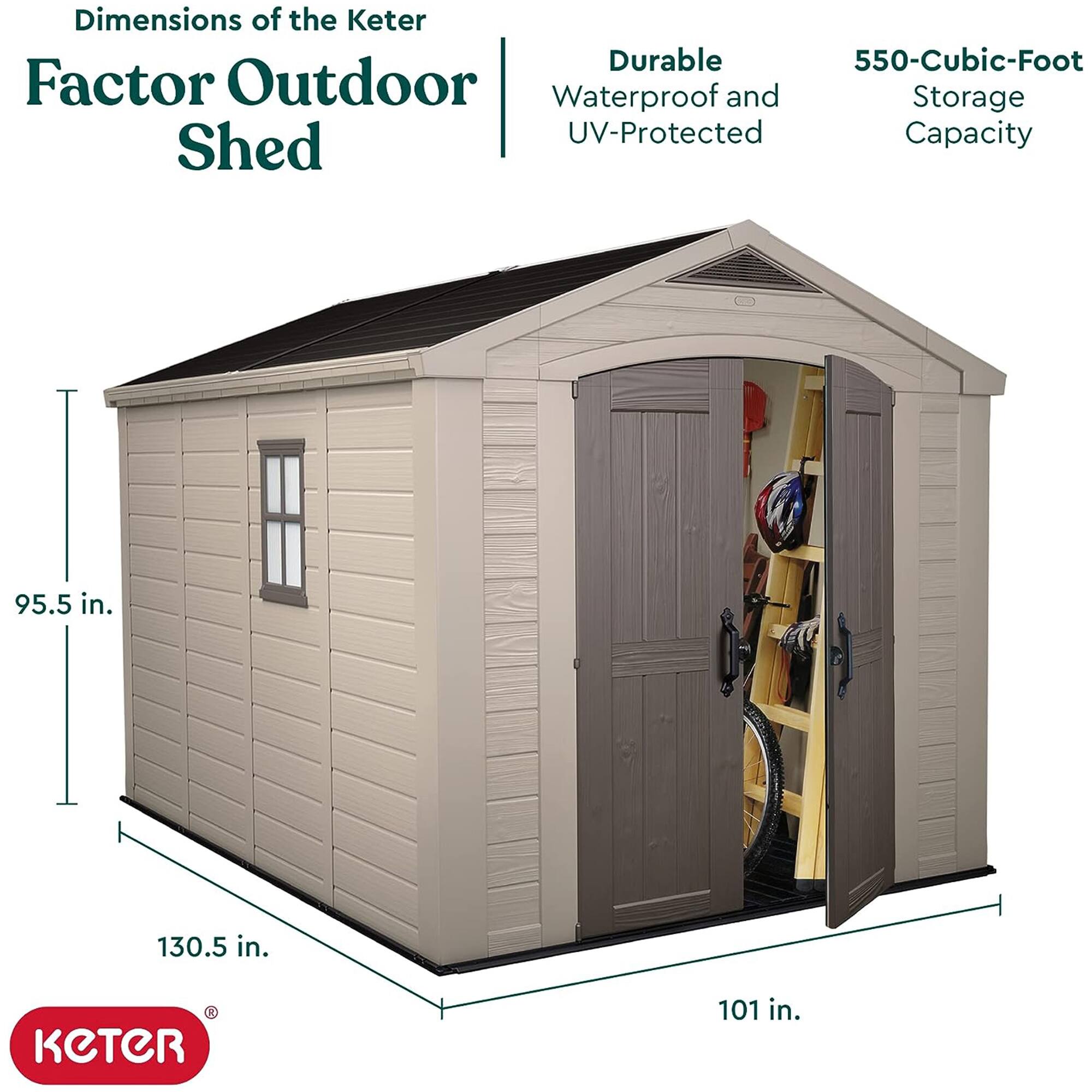 Dimensions of the Keter Factor Outdoor Shed

- Durable, Waterproof, and UV-Protected
- 550-Cubic-Foot Storage Capacity

Dimensions:
- Height: 95.5 in.
- Width: 130.5 in.
- Depth: 101 in.