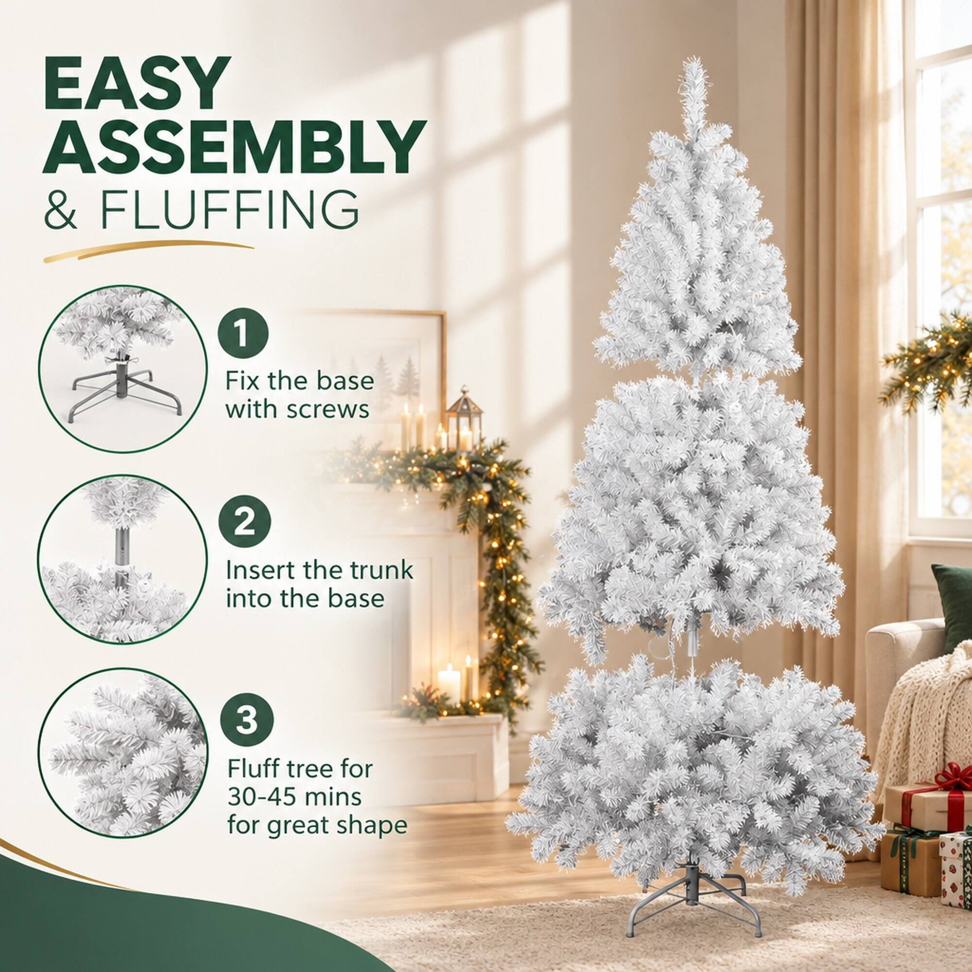 EASY ASSEMBLY & FLUFFING

1. Fix the base with screws
2. Insert the trunk into the base
3. Fluff tree for 30-45 mins for great shape