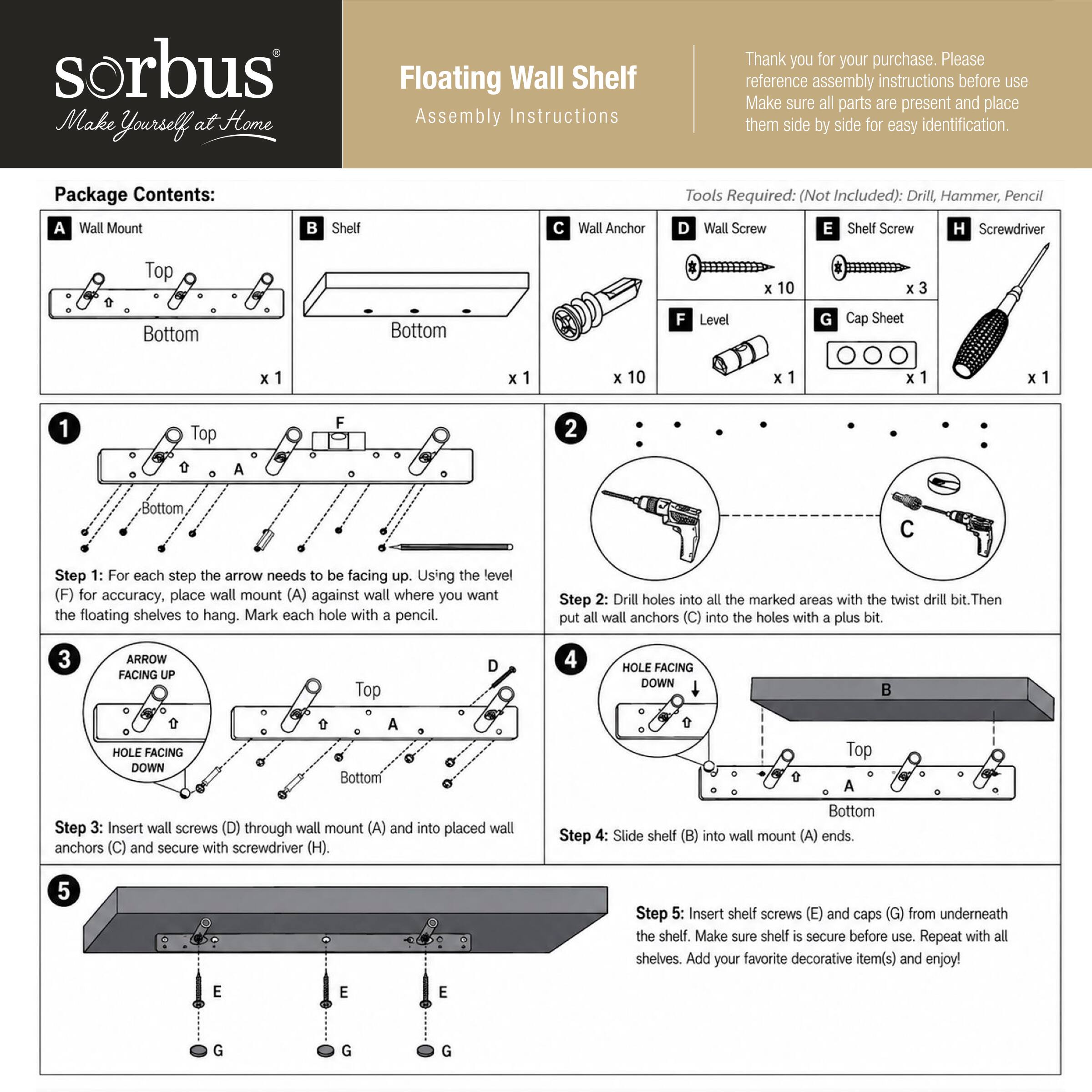 sorbus Make Yourself at Home

Floating Wall Shelf Assembly Instructions

Thank you for your purchase. Please reference assembly instructions before use. Make sure all parts are present and place them side by side for easy identification.

Package Contents:
A Wall Mount x 1
B Shelf x 1
C Wall Anchor x 10
D Wall Screw x 10
E Shelf Screw x 3
F Level x 1
G Cap Sheet x 1
H Screwdriver x 1

Tools Required: (Not Included): Drill, Hammer, Pencil

Step 1: For each step the arrow needs to be facing up. Using the level (F) for accuracy, place wall mount (A) against wall where you want the floating shelves to hang. Mark each hole with a pencil.

Step 2: Drill holes into all the marked areas with the twist drill bit. Then put all wall anchors (C) into the holes with a plus bit.

Step 3: Insert wall screws (D) through wall mount (A) and into placed wall anchors (C) and secure with screwdriver (H).

Step 4: Slide shelf (B) into wall mount (A) ends.

Step 5: Insert shelf screws (E)
