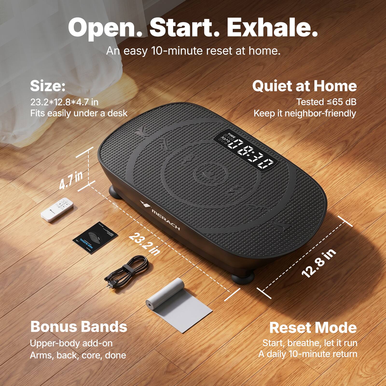Open. Start. Exhale.  
An easy 10-minute reset at home.  

Size: 23.2*12.8*4.7 in  
Fits easily under a desk  

Quiet at Home  
Tested ≤65 dB  
Keep it neighbor-friendly  

Bonus Bands  
Upper-body add-on  
Arms, back, core, done  

Reset Mode  
Start, breathe, let it run  
A daily 10-minute return