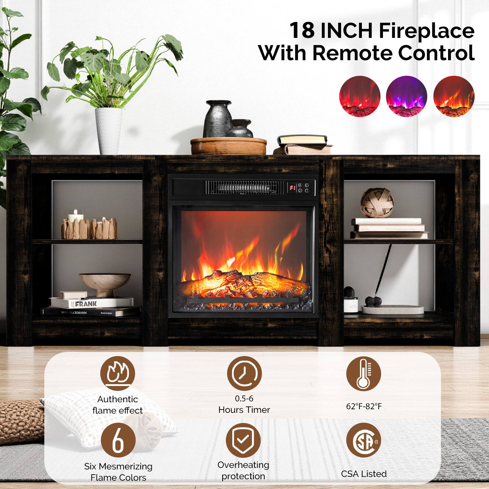 18 INCH Fireplace With Remote Control

- Authentic flame effect
- Six Mesmerizing Flame Colors
- 0.5-6 Hours Timer
- Overheating protection
- 62°F-82°F
- CSA Listed
