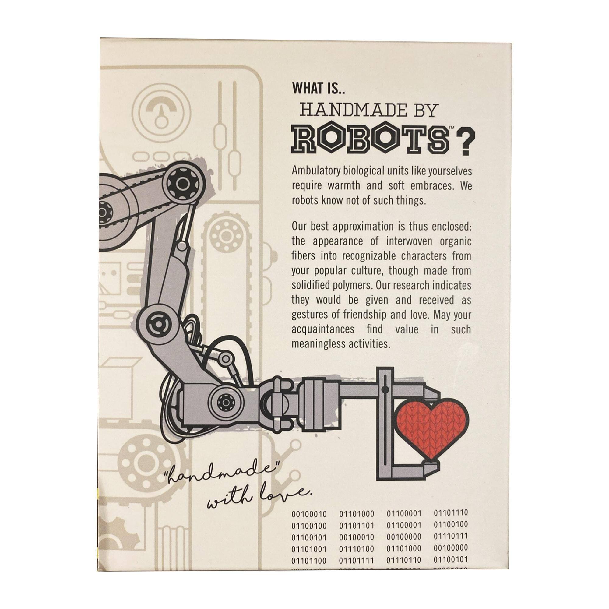 **WHAT IS... HANDMADE BY ROBOTS?**

Ambulatory biological units like yourselves require warmth and soft embraces. We robots know not of such things. Our best approximation is thus enclosed: the appearance of interwoven organic fibers into recognizable characters from your popular culture, though made from solidified polymers. Our research indicates they would be given and received as gestures of friendship and love. May your acquaintances find value in such meaningless activities.

"handmade" with love.

00100010 01101000 01100001 01101110 01100100 01101101 01100001 01100100 01100101 00100010 00100000 01110111 01101001 01110100 01101000 00100000 01101100 01101