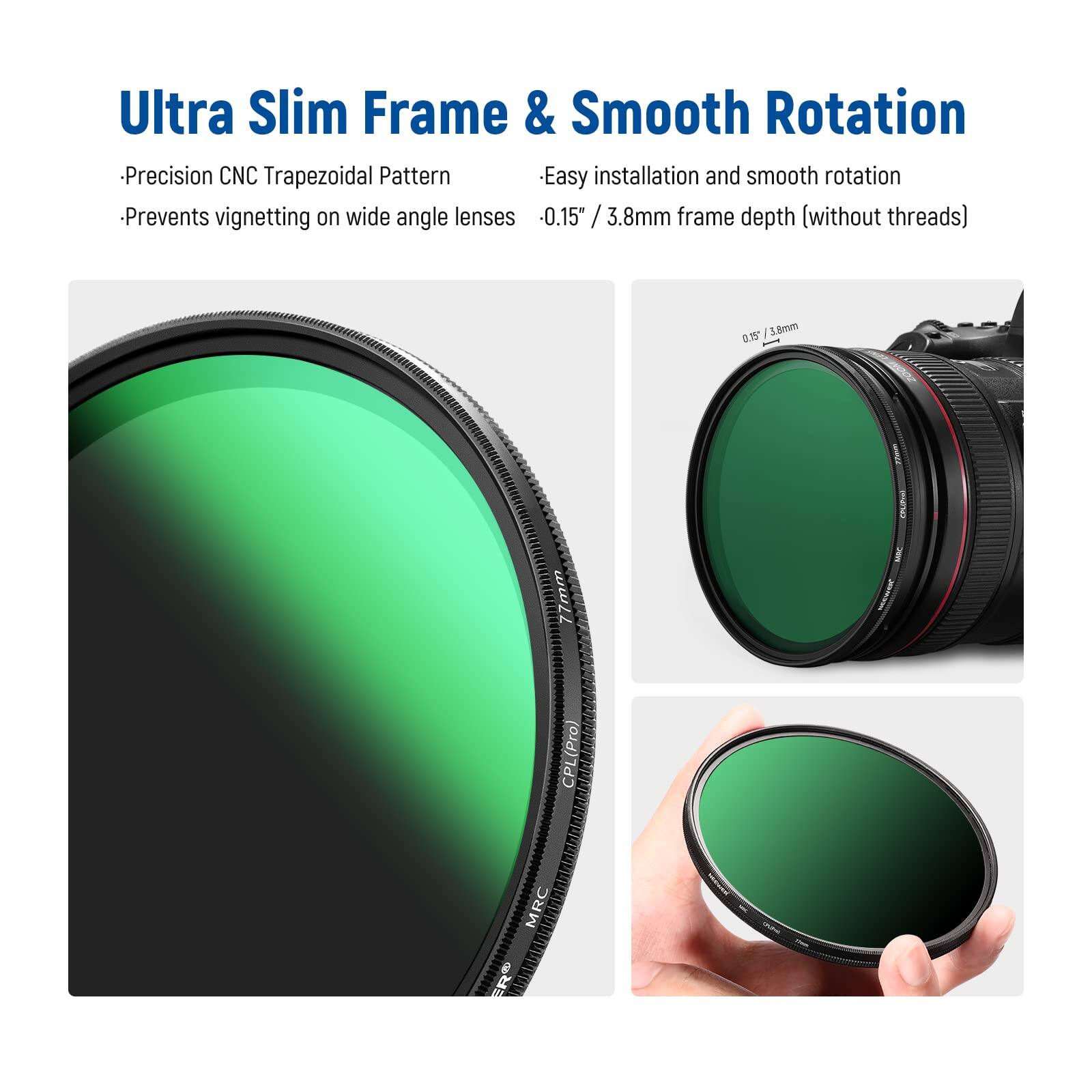 Ultra Slim Frame & Smooth Rotation

- Precision CNC Trapezoidal Pattern
- Prevents vignetting on wide angle lenses
- Easy installation and smooth rotation
- 0.15" / 3.8mm frame depth (without threads)

CPL (Pro CP MRC ER)
